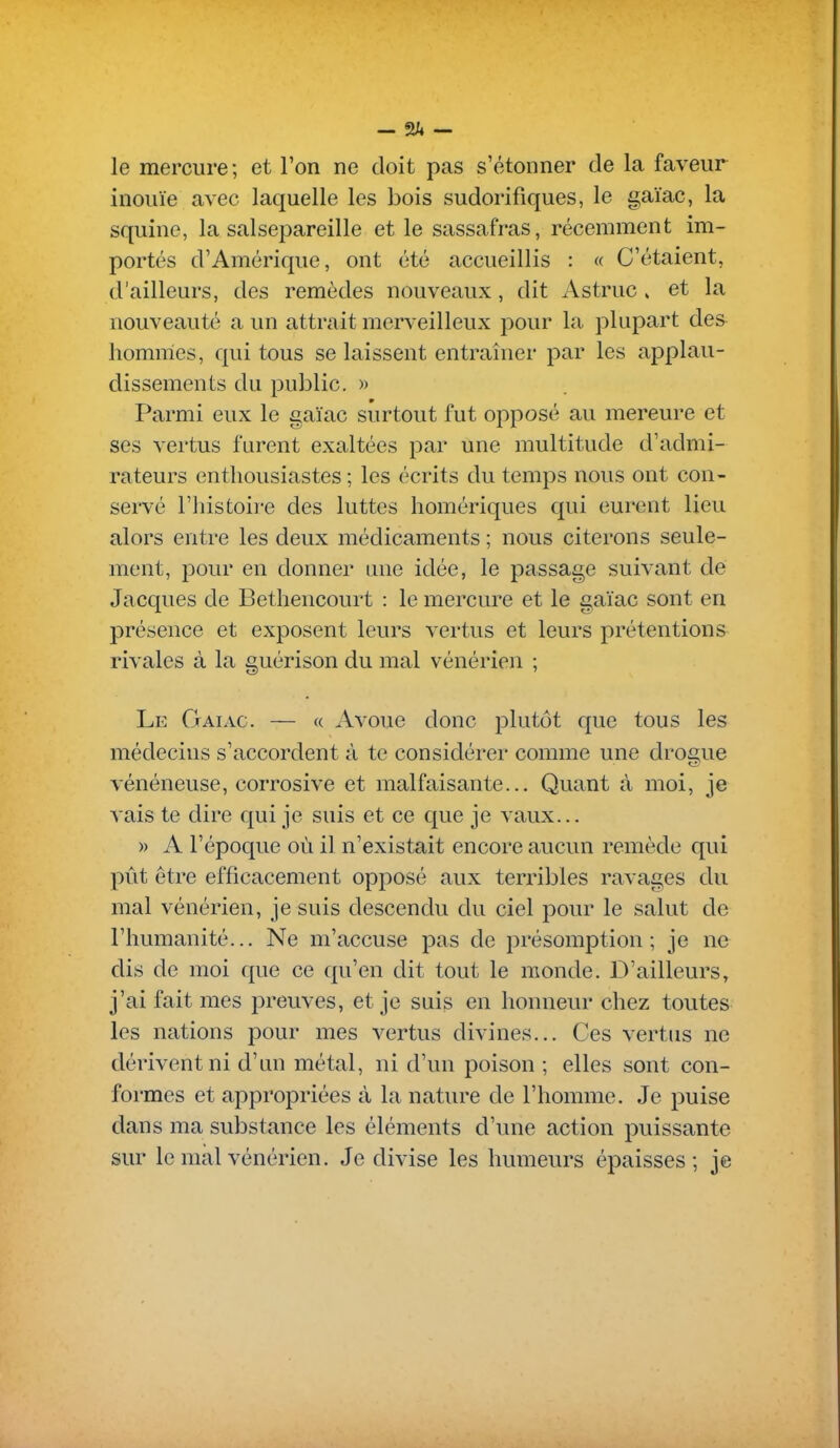 — — le mercure; et l'on ne doit pas s'étonner de la faveur inouïe avec laquelle les bois sudorifiques, le gaïac, la squine, la salsepareille et le sassafras, récemment im- portés d'Amérique, ont été accueillis : « C'étaient, d'ailleurs, des remèdes nouveaux, dit Astruc » et la nouveauté a un attrait merveilleux pour la plupart des- hommes, qui tous se laissent entraîner par les applau- dissements du public. » Parmi eux le gaïac surtout fut opposé au mercure et ses vertus furent exaltées par une multitude d'admi- rateurs enthousiastes ; les écrits du temps nous ont con- servé riiistoire des luttes homériques qui eurent lieu alors entre les deux médicaments ; nous citerons seule- ment, pour en donner une idée, le passage suivant de Jacques de Bethencourt : le mercure et le gaïac sont en présence et exposent leurs vertus et leurs prétentions rivales à la guérison du mal vénérien ; Le Gaïac. — « Avoue donc plutôt que tous les médecins s'accordent à te considérer comme une droc;ue vénéneuse, corrosive et malfaisante... Quant à moi, je vais te dire qui je suis et ce que je vaux... )) A l'époque où il n'existait encore aucun remède qui pût être efficacement opposé aux terribles ravages du mal vénérien, je suis descendu du ciel pour le salut de l'humanité... Ne m'accuse pas de présomption; je ne dis de moi que ce qu'en dit tout le monde. D'ailleurs, j'ai fait mes preuves, et je suis en honneur chez toutes les nations pour mes vertus divines... Ces vertus ne dérivent ni d'un métal, ni d'un poison ; elles sont con- formes et appropriées à la nature de l'homme. Je puise dans ma substance les éléments d'une action puissante sur le mal vénérien. Je divise les humeurs épaisses ; je