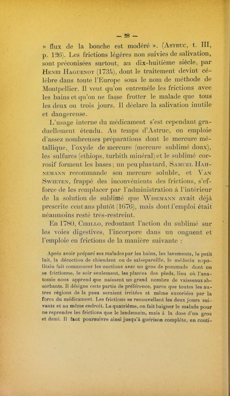 - Î28 — » flux de la bouche est modéré ». (Astruc, t. III, p. 130). Les frictions légères non suivies de salivation, sont préconisées surtout, au dix-huitième siècle, par Hexri Haguenot (173it), dont le traitement devint cé- lèbre dans toute l'Europe sous le nom de méthode de Montpellier. Il veut qu'on entremêle les frictions avec les bains et qu'on ne fasse frotter le malade que tous les deux ou trois jours. 11 déclare la salivation inutile et dangereuse. L'usage interne du médicament s'est cependant gra- duellement étendu. Au temps d'Astruc, on emploie d'assez nombreuses préparations dont le mercure mé- tallique, l'oxyde de mercure (mercure sublimé doux), les sulfures (ethiops, turbith minéral) et le sublimé cor- rosif forment les bases; un peu plus tard, Samuel Hah- NEMANN recommande son mercure soluble, et Van SwiETEN, frappé des inconvénients des frictions, s'ef- force de les remplacer par l'administration à l'intérieur de la solution de sublimé que WisemaNxN avait déjà prescrite cent ans plutôt (1G7G), mais dont l'emploi était néanmoins resté très-restreint. En 1780, CiRiLLO, redoutant l'action du sublimé sur les voies digestives, l'incorpore dans un onguent et l'emploie en frictions de la manière suivante : Après avoir préparé ses malades par les bains, les lavements, le petit lait, la décoction de chiendent ou de salsepareille, le médecin n:ipo- litain fait commencer les onctions avec un gros de pommade dont on se frictionne, le soir seulement, les plantes des pieds, lieu où l'ana- tomie nous apprend que naissent un grand nombre de vaisseaux ab- sorbants. Il désigne celte partie de préférence, parce que toutes les au- tres l'égions de la peau seraient irritées et même excoriées par la force du médicament. Les frictions se renouvellent les deux jours sui- vants et au même endroit. Le quatrième, on fait baigner le malade pour ne reprendre les frictions que le lendemain, mais à la dose d'un gros