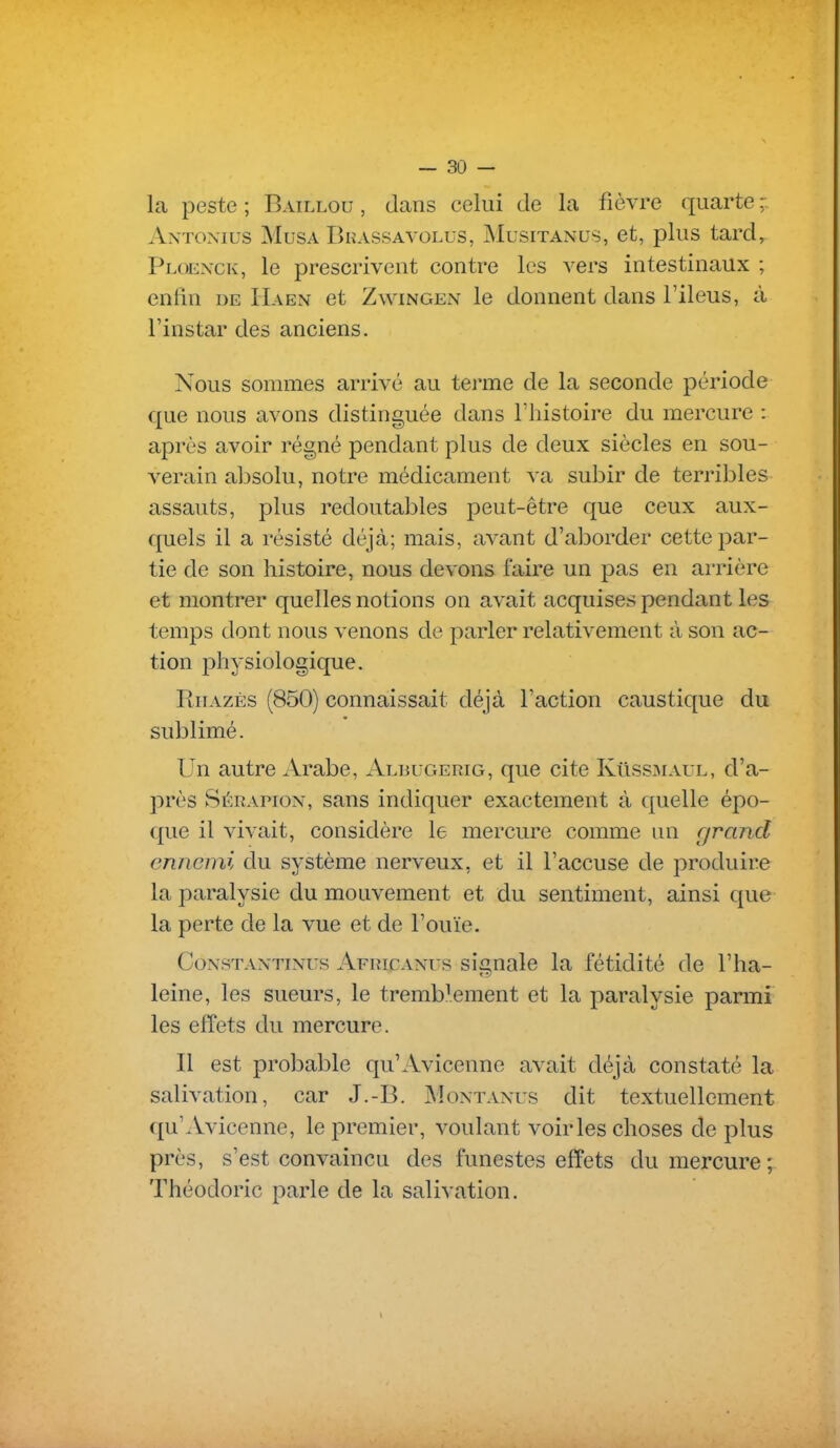 la peste ; Baillou , dcans celui de la fièvre (juarte Antoxius Musa Bkassavolus, jMusitanus, et, plus tard, Ploexck, le prescrivent contre les vers intestinaux ; enfin de Haen et Zwingen le donnent dans l'iléus, à l'instar des anciens. Nous sommes arrivé au terme de la seconde période que nous avons distinguée dans l'histoire du mercure : après avoir régné pendant plus de deux siècles en sou- verain absolu, notre médicament va subir de terribles assauts, plus redoutables peut-être que ceux aux- quels il a résisté déjà; mais, avant d'aborder cette par- tie de son histoire, nous devons faire un pas en arrière et montrer quelles notions on avait acquises pendant les temps dont nous venons de parler relativement à son ac- tion jDhysiologique. Rhazès (850) connaissait déjà l'action caustique du sublimé. Un autre Arabe, Albugerig, que cite KiIssmaul, d'a- près Sérapion, sans indiquer exactement à quelle épo- que il vivait, considère le mercure comme un rjrand ennemi du système nerveux, et il l'accuse de produire la paralysie du mouvement et du sentiment, ainsi que la perte de la vue et de l'ouïe. CoNSTANTiNus Africanus si'gualc la fétidité de l'ha- leine, les sueurs, le tremblement et la paralysie parmi les effets du mercure. Il est probable qu'Avicenne avait déjà constaté la salivation, car J.-B. Montanus dit textuellement qu'Avicenne, le premier, voulant voiries choses de plus près, s'est convaincu des funestes efîets du mercure; Théodoric parle de la salivation.