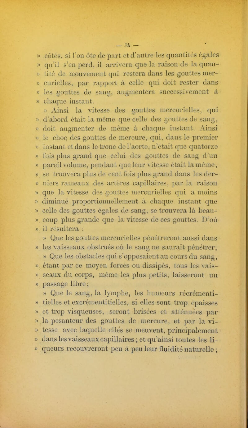 » côtés, si l'on ôte de part et d'autre les quantités égales » qu'il s'en perd, il arrivera que la raison de la quan- » tité de mouvement qui restera dans les gouttes mer- » curielles, par rapport à celle qui doit rester dans » les gouttes de sang, augmentera successivement à » chaque instant. » Ainsi la vitesse des gouttes mercurielles, qui » d'abord était la même que celle des gouttes de sang, » doit augmenter de même à cliacpie instant. Ainsi )) le choc des gouttes de mercure, qui, dans le premier )) instant et dans le tronc de l'aorte, n'était que quatorze )) fois plus grand que calui des gouttes de sang d'un » pareil volume, pendant que leur vitesse était la même, » se trouvera plus de cent fois plus grand dans les der- » niers rameaux des artères capillaires, par la raison » que la vitesse des gouttes mercurielles qui a moins » diminué proportionnellement à chaque instant que » celle des gouttes égales de sang, se trouvera là beau- » coup plus grande que la vitesse de ces gouttes. D'où » il résultera : » Que les gouttes mercurielles pénétreront aussi dans » les vaisseaux obstrués où le sang ne saurait pénétrer; » Que les obstacles qui s'opposaient au cours du sang, » étant par ce moyen forcés ou dissipés, tous les vais- » seaux du corps, même les plus petits, laisseront un » passage libre; » Que le sang, la lymphe, les humeurs récrémenti- » tielles et excrémentitielles, si elles sont trop épaisses » et trop visqueuses, seront brisées et atténuées par » la pesanteur des gouttes de mercure, et par la vi- » tesse avec laquelle elles se meuvent, principalement » dans les vaisseaux capillaires ; et qu'ainsi toutes les li- » queurs recouvreront peu à peu leur fluidité naturelle ;