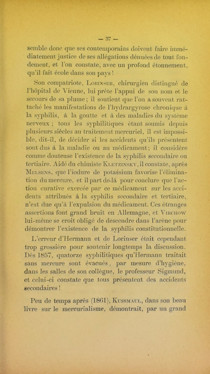 semble donc que ses contemporains doivent faire immé- diatement justice de ses allégations dénuées de tout fon- dement, et l'on constate, avec un profond étonnement, qu'il fait école dans son pays ! Son compatriote, Lorixser, chirurgien distingué de l'hôpital de Vienne, lui prête l'appui de son nom et le secours de sa plume ; il soutient que l'on a souvent rat- taché les manifestations de l'hydrargyrose chronique à la syphilis, à la goutte et à des maladies du système nerveux ; tous les syphilitiques étant soumis depuis l^lusieurs siècles au traitement mercuriel, il est impossi- ble, dit-il, de décider si les accidents qu'ils présentent sont dus à la maladie ou au médicament ; il considère comme douteuse l'existence de la syphilis secondaire ou tertiaire. Aidé du chimiste Kletzinsky,^ constate, après Melsens, que l'iodure de potassium favorise l'élimina- tion du mercure, et il part delà pour conclure que l'ac- tion curative exercée par ce médicament sur les acci- dents attribués à la syphilis secondaire et tertiaire, n'est due qu'à l'expulsion du médicament. Ces étranges assertions font grand bruit en Allemagne, et Virghoav lui-même se croit obligé de descendre dans l'arène pour démontrer l'existence de la syphilis constitutionnelle. L'erreur d'Hermann et de Lorinser était cependant trop grossière pour soutenir longtemps la discussion. Dès 1857, quatorze syphilitiques qu'IIermann traitait sans mercure sont évacués, par mesure d'hygiène, dans les salles de son collègue, le professeur Sigmund, et celui-ci constate que tous présentent des accidents secondaires ! Peu de temps après (1861), Kussmaul, dans son beau livre sur le mercurialisme, démontrait, par un grand