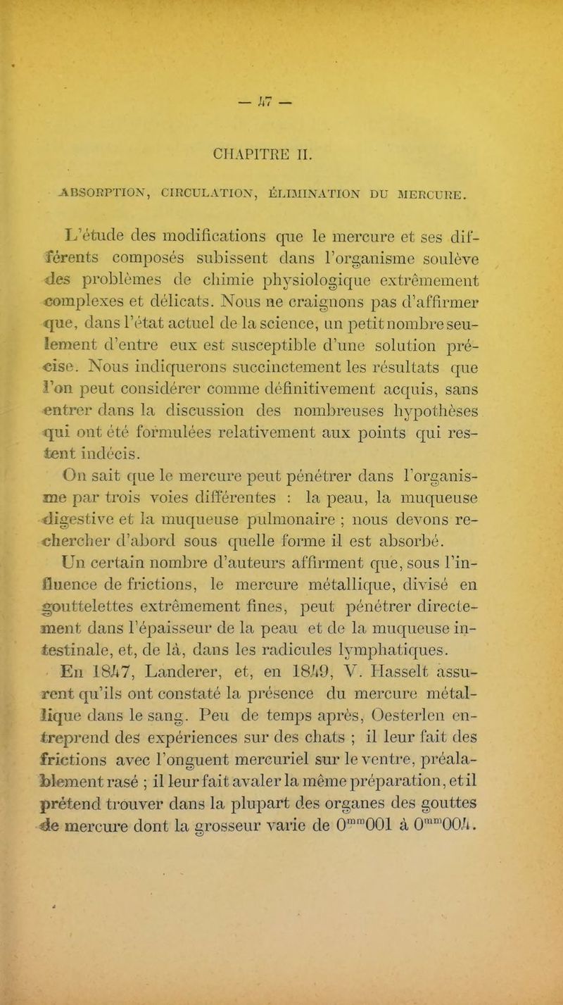 CHAPITRE II. -ABSORPTION, CIRCULATION, ÉLIMINATION DU MERCURE. L'étude des modifications cfiie le mercure et ses dif- férents composés subissent dans l'organisme soulève des problèmes de chimie physiologique extrêmement complexes et délicats. Nous ne craignons pas d'affirmer que, dans l'état actuel de la science, un petit nombre seu- lement d'entre eux est susceptible d'une solution pré- cise. Nous indiquerons succinctement les résultats que l'on peut considérer comme définitivement acquis, sans entrer dans la discussion des nombreuses hypothèses qui ont été formulées relativement aux points qui res- tent indécis. On sait que le mercure peut pénétrer dans Torganis- me par trois voies différentes : la peau, la muqueuse digestive et la muqueuse pulmonaire ; nous devons re- chercher d'abord sous quelle forme il est absorbé. Un certain nombre d'auteurs affirment que, sous l'in- fluence de frictions, le mercure métallique, divisé en gouttelettes extrêmement fines, peut pénétrer directe- ment dans l'épaisseur de la peau et de la muqueuse in- testinale, et, de là, dans les radicules lymphatiques. En 18A7, Landerer, et, en 18ii9, V. Plasselt assu- rent qu'ils ont constaté la présence du mercure métal- lique dans le sang. Peu de temps après, Oesterlen en- treprend des expériences sur des chats ; il leur fait des frictions avec l'onguent mercuriel sur le ventre, préala- blement rasé ; il leur fait avaler la même préparation, et il prétend trouver dans la plupart des organes des gouttes