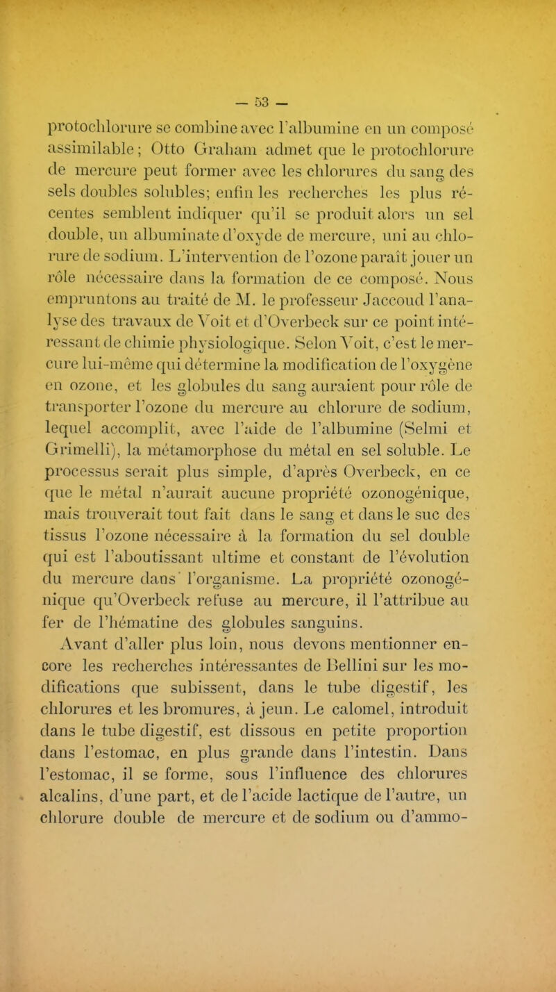 protochloriire se combine avec Falbumine en un composé assimilable ; Otto Graham admet que le pi-otocblorure de mercure peut former avec les chlorures du sang des sels doubles solubles; enfui les recherches les plus ré- centes semblent indiquer qu'il se produit alors un sel double, un albuminate d'oxyde de mercure, uni au chlo- rure de sodium. L'intervention de l'ozone paraît jouer un rôle nécessaire dans la formation de ce composé. Nous em])runtons au traité de M. le professeur Jaccoud l'ana- lyse des travaux de Voit et d'Overbeck sur ce point inté- ressant de chimie physiologique. Selon A'^oit, c'est le mer- cure lui-même qui détermine la modification de l'oxygène en ozone, et les globules du sang auraient pour rôle de transporter l'ozone du mercure au chlorure de sodium, lequel accomplit, avec l'aide de l'albumine (Selmi et Grimelli), la métamorphose du métal en sel soluble. Le processus serait plus simple, d'après Overbeck, en ce que le métal n'aurait aucune propriété ozonogénique, mais trouverait tout fait dans le sang et dans le suc des tissus l'ozone nécessaire à la formation du sel double qui est l'aboutissant ultime et constant de l'évolution du mercure dans' l'organisme. La propriété ozonogé- nique qu'Overbeck refuse au mercure, il l'attribue au fer de l'hématine des globules sanguins. Avant d'aller plus loin, nous devons mentionner en- core les recherches intéressantes de Bellini sur les mo- difications que subissent, dans le tube digestif, les chlorures et les bromures, à jeun. Le calomel, introduit dans le tube digestif, est dissous en petite proportion dans l'estomac, en plus grande dans l'intestin. Dans l'estomac, il se forme, sous l'influence des chlorures alcalins, d'une part, et de l'acide lactique de l'autre, un chlorure double de mercure et de sodium ou d'ammo-