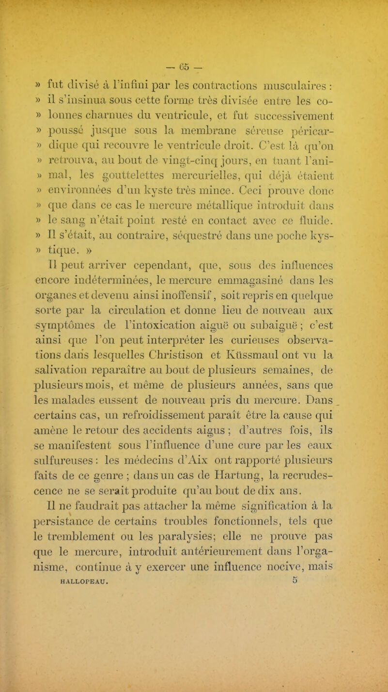 — 05 - » fut divisé à rinfiiii par les contractions musculaires : » il s'insinua sous cette forme très divisée entre les co- » lonnes charnues du ventricule, et fut successivement » poussé jusque sous la membrane séreuse péricar- » di({ue qui recouvre le ventricule droit. C'est là ([u'on » retrouva, au bout de vingt-cinq jours, en tuant Tani- » mal, les gouttelettes mercurielles, qui déjà étaient » environnées d'un kyste très mince. Ceci prouve donc » que dans ce cas le mercure métallique introduit dans » le sang n'était point resté en contact avec ce fluide. » Il s'était, au contraire, séquestré dans une poche kys- » tique. » Il peut arriver cependant, que, sous des influences encore indéterminées, le mercure emmagasiné dans les organes et devenu ainsi inoffensif, soit repris en quelque sorte par la circulation et donne lieu de nouveau aux symptômes de l'intoxication aiguë ou subaiguë ; c'est ainsi que l'on peut interpréter les curieuses observa- tions dans lesquelles Christison et Kiissmaul ont vu la salivation reparaître au bout de plusieurs semaines, de plusieurs mois, et même de plusieurs années, sans que les malades eussent de nouveau pris du mercure. Dans certains cas, un refroidissement paraît être la cause qui amène le retour des accidents aigus ; d'autres fois, ils se manifestent sous l'influence d'une cure par les eaux sulfureuses : les médecins d'Aix ont rapporté plusieurs faits de ce genre ; dans un cas de Hartung, la recrudes- cence ne se serait produite qu'au bout de dix ans. II ne faudrait pas attacher la même signification à la 13ersistance de certains troubles fonctionnels, tels que le tremblement ou les paralysies; elle ne prouve pas que le mercure, introduit antérieurement dans l'orga- nisme, continue à y exercer une influence nocive, mais