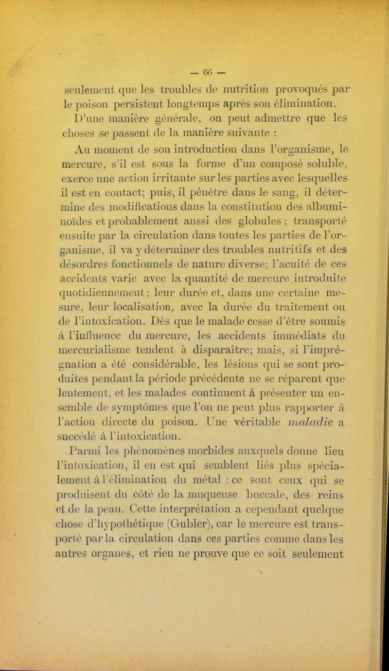 seulement que les troubles de nutrition provoqués par le poison persistent longtemps après son élimination. D'une manière générale, on peut admettre que les choses se passent de la manière suivante : Au moment de son introduction dans l'organisme, le mercure, s'il est sous la forme d'un composé soluble, exerce une action irritante sur les parties avec lesquelles il est en contact; puis, il pénètre dans le sang, il déter- mine des modifications dans la constitution des albumi- noïdes et probablement aussi des globules ; transporté ensuite par la circulation dans toutes les parties de l'or- ganisme, il va y déterminer des troubles nutritifs et des désordres fonctionnels de nature diverse; l'acuité de ces accidents varie avec la quantité de mercure introduite quotidiennement ; leur durée et, dans une certaine me- sure, leur localisation, avec la durée du traitement ou de l'intoxication. Dès que le malade cesse d'être soumis à l'influence du mercure, les accidents immédiats du mercurialisme tendent à disparaître; mais, si l'impré- gnation a été considérable, les lésions qui se sont pro- duites pendant la période précédente ne se réparent que lentement, et les malades continuent à présenter un en- semlile de symptômes que l'on ne peut plus rapporter à l'action directe du poison. Une véritable maladie a succédé à l'intoxication. Parmi les phénomènes morbides auxquels donne lieu l'intoxication, il en est qui semblent liés plus spécia- lement à l'élimination du métal : ce sont ceux qui se produisent du côté de la muqueuse buccale, des reins et de la peau. Cette interprétation a cependant quelque chose d'hypothétique (Gubler), car le mercure est trans- porté par la circulation dans ces parties comme dans les autres organes, et rien ne prouve que ce soit seulement