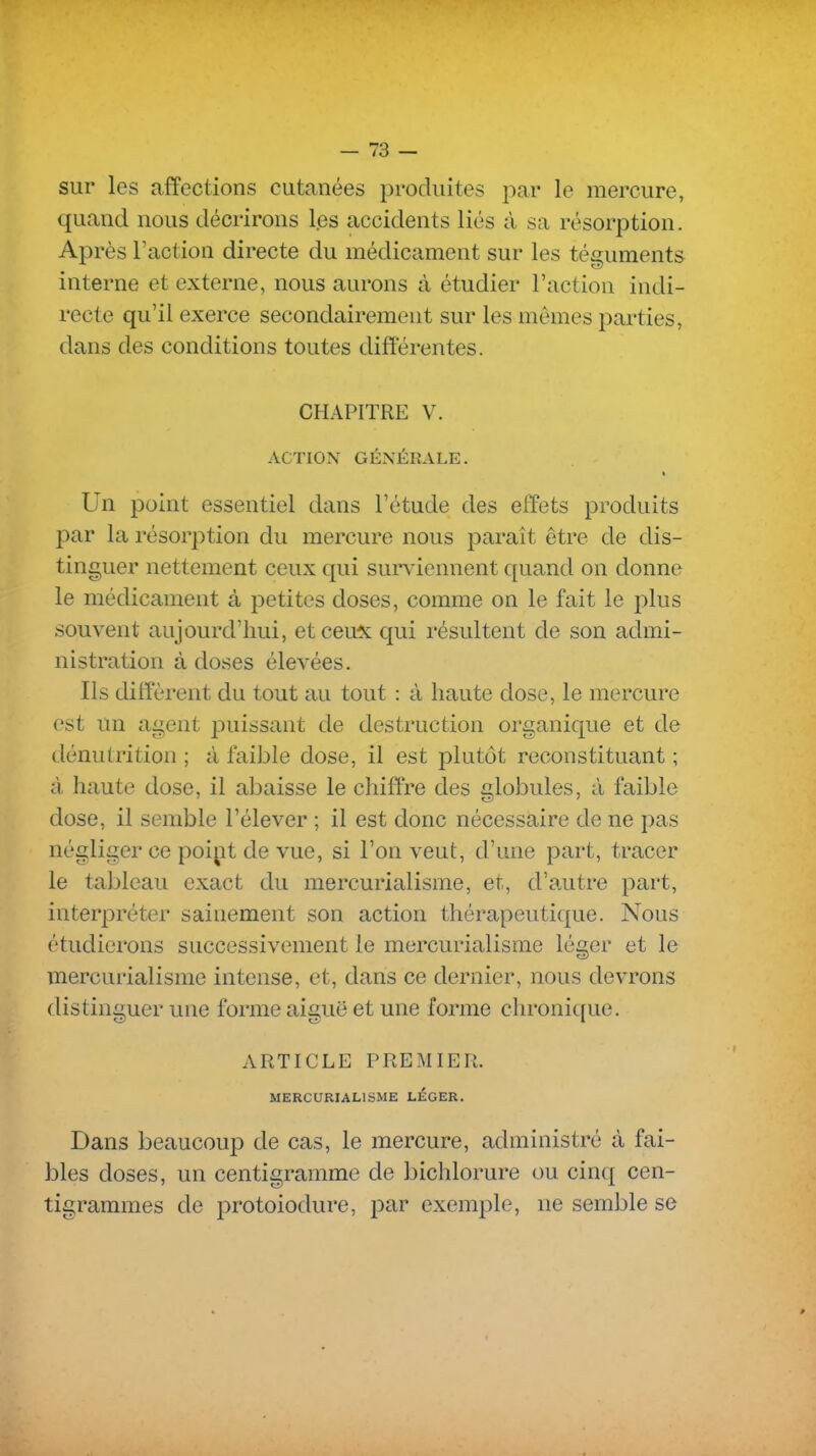 sur les affections cutanées produites par le mercure, quand nous décrirons l.es accidents liés à sa résorption. Après Faction directe du médicament sur les téguments interne et externe, nous aurons à étudier l'action indi- recte qu'il exerce secondairement sur les mêmes parties, dans des conditions toutes différentes. CHAPITRE V. ACTION GÉNÉRALE. Un point essentiel dans l'étude des effets produits par la résorption du mercure nous paraît être de dis- tinguer nettement ceux qui surviennent quand on donne le médicament à petites doses, comme on le fait le plus souvent aujourd'hui, etceu^c qui résultent de son admi- nistration à doses élevées. Ils diffèrent du tout au tout : à haute dose, le mercure est un agent puissant de destruction organique et de dénutrition ; à faible dose, il est plutôt reconstituant ; à haute dose, il abaisse le chiffre des globules, à faible dose, il semble l'élever ; il est donc nécessaire de ne pas négliger ce poipt de vue, si l'on veut, d'une part, tracer le tableau exact du mercurialisme, et, d'autre part, interpréter sainement son action thérapeutique. Nous étudierons successivement le mercurialisme léger et le mercurialisme intense, et, dans ce dernier, nous devrons distinguer une forme aiguë et une forme chronique. ARTICLE PREMIER. MERCURIALISME LÉGER. Dans beaucoup de cas, le mercure, administré à fai- bles doses, un centigramme de bichlorure ou cincj cen- tigrammes de protoiodure, j^ar exemple, ne semble se