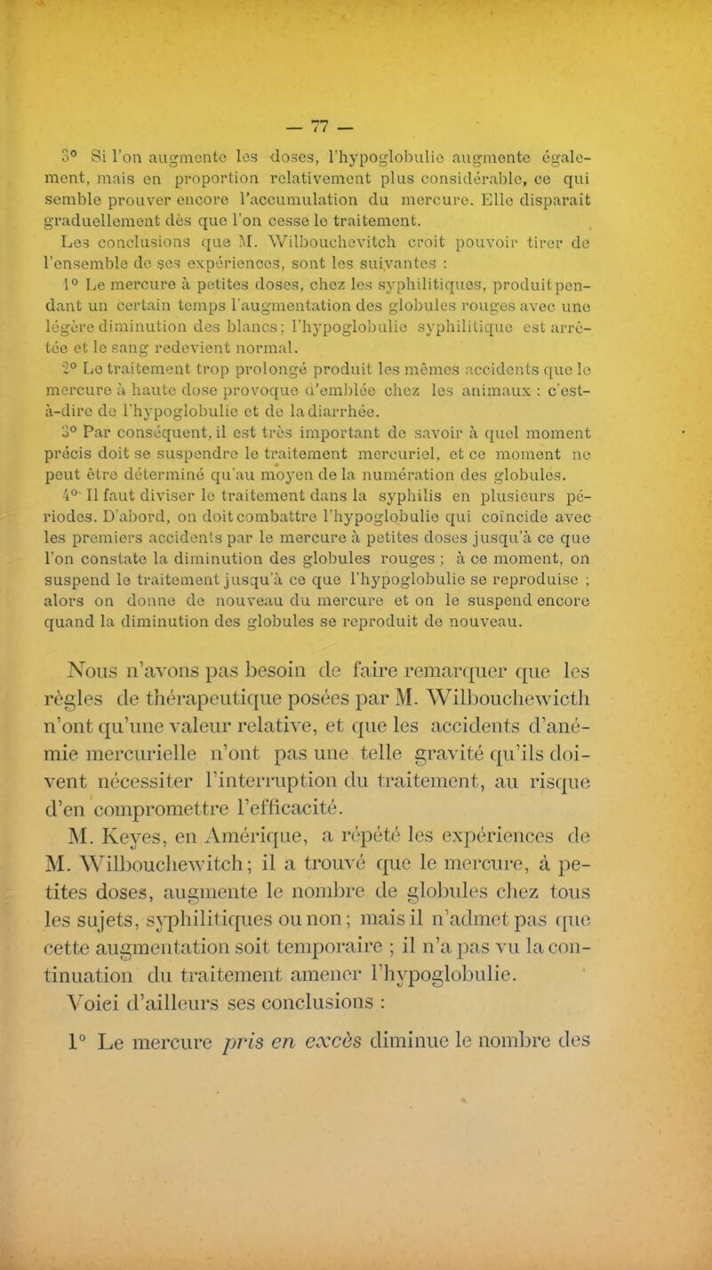 3° Si Ton augmente les do55es, rhypoglol^iilio augmente égale- ment, mais en proportion relativement plus considérable, ce qui semble prouver encore l'accumulation du mercure. Elle disparaît graduellement dès que l'on cesse le traitement. Los conclusions que Wilbouchcvitch croit pouvoir tirer de l'ensemble de ses expériences, sont les suivantes : 1° Le mercure à petites doses, chez les syphilitiques, produit pen- dant un certain temps l'augmentation des globules rouges avec une légère diminution des blancs; l'hypoglobulio syphilitique est arrê- tée et le sang redevient normal. 2° Le traitement trop prolongé produit les mêmes accidents que le mercure à haute dose provoque d'emblée chez les animaux : c'est- à-dire de l'hypoglobulie et de la diarrhée. 3° Par conséquent, il est très important de savoir à quel moment précis doit se suspendre le traitement mercuriel, et ce moment ne peut être déterminé qu'au moyen de la numération des globules. 4° Il faut diviser le traitement dans la syphilis en plusieurs pé- riodes. D'abord, on doit combattre l'hypoglobulie qui coïncide avec les premiers accidents par le mercure à petites doses jusqu'à ce que l'on constate la diminution des globules rouges ; à ce moment, on suspend le traitement jusqu'à ce que l'hypoglobulie se reproduise ; alors on donne de nouveau du mercure et on le suspend encore quand la diminution des globules se reproduit de nouveau. Nous n'avons pas besoin de faire remarquer que les règles de thérapeutique posées par M. Willjoucliewicth n'ont qu'une valeur relative, et que les accidents d'ané- mie mercurielle n'ont pas une telle gravité qu'ils doi- vent nécessiter l'interruption du traitement, au risque d'en compromettre l'efficacité. M. Keyes, en Amérique, a répété les expériences de M. Wilboucliewitch ; il a trouvé que le mercure, à pe- tites doses, augmente le nombre de globules chez tous les sujets, syphilitiques ou non; mais il n'admet pas que cette augmentation soit temporaire ; il n'a pas vu la con- tinuation du traitement amener l'hypoglobulie. Voici d'ailleurs ses conclusions : 1° Le mercure pris en excès diminue le nombre des