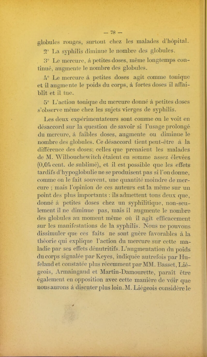 globules rouges, surtout chez les malades d'hôpital. T La syphilis dimiuue le nombre des globules. 3 Le mercure, à joetites doses, même longtem^DS con- tinué, augmente le nombre des globules. Ji Le mercure à petites doses agit comme tonique et il augmente le poids du corps, à fortes doses il affai- blit et il tue. 5° L'action tonique du mercure donné à petites closes s'observe même chez les sujets vierges de syphilis. Les deux expérimentateurs sont comme on le voit en désaccord sur la question de savoir si l'usage prolongé du mercure, à faibles doses, augmente ou diminue le nombre des globales. Ce désaccord tient peut-être à la différence des doses; celles que prenaient les malades de M. Wilboucliewitch étaient en somme assez élevées (0,0/i cent, de sublimé), et il est possible que les effets tardifs d'hypoglobulie ne se produisent pas si Ton donne, comme on le fait souvent, une cpiantité moindre de mer- cure ; mais l'opinion de ces auteui's est la même sur un point des plus importants : ils admettent tous deux que, donné à petites doses chez un syphilitic[ue, non-seu- lement il ne diminue pas, mais il augmente le nombre des globules au moment même où il agit efficacement sur les manifestations de la syphilis. Nous ne pouvons dissimuler que ces faits ne sont guère favorables à la théorie qui explique l'action du merCure sur cette ma- ladie par ses effets dénutritifs. L'augmentation du poids du corps signalée par Keyes, indiquée autrefois par Hu- feland et constatée plus récemment par MM. Basset, Lié- geois, Armaingaud et Martin-Damourette, paraît être également en opposition avec cette manière de voir cpie nous aurons à discuter plus loin. M. Liégeois considère le