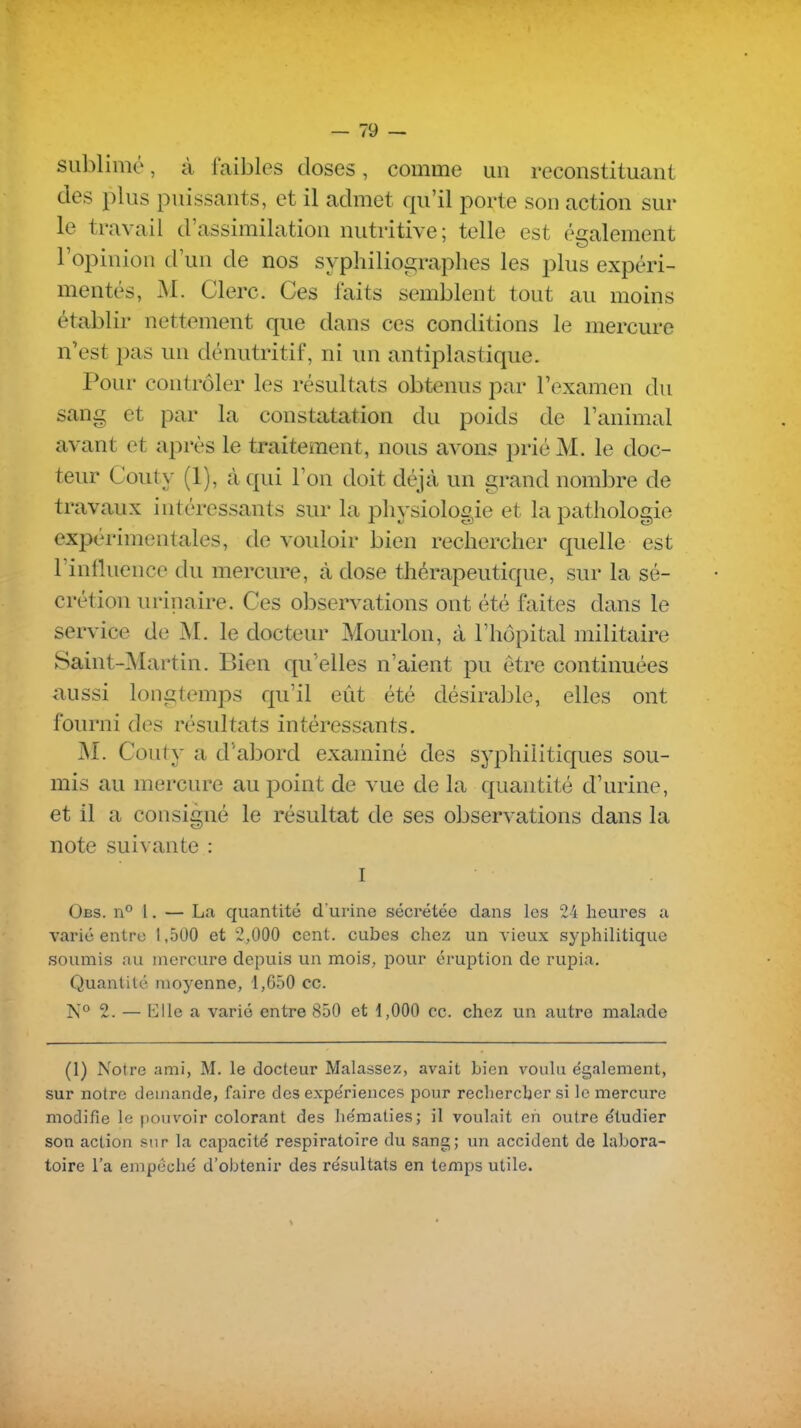 sublimé, à faibles closes, comme un reconstituant des plus puissants, et il admet qu'il porte son action sur le travail d'assimilation nutritive; telle est éi^alement 1 opinion d'un de nos sypliilioi^raphes les plus expéri- mentés, M. Clerc. Ces faits semblent tout au moins établir nettement que dans ces conditions le mercure n'est pas un dénutritif, ni un antiplastique. Pour contrôler les résultats obtenus par l'examen du sang et par la constatation du poids de l'animal avant et après le traitement, nous avons prié M. le doc- teur Couty (1), à qui l'on doit déjà un grand nombre de travaux intéressants sur la physiologie et la pathologie expérimentales, de vouloir bien rechercher quelle est l'influence du mercure, à dose thérapeutique, sur la sé- crétion urinaire. Ces observations ont été faites dans le service de M. le docteur Mourlon, à l'hôpital militaire Saint-Martin. Bien qu'elles n'aient pu être continuées aussi longtemps qu'il eût été désiral^le, elles ont fourni des résultats intéressants. M. Couty a d'abord examiné des syphilitiques sou- mis au mercure au point de vue de la quantité d'urine, et il a consigné le résultat de ses observations dans la note suivante : I Obs. n° 1. — La quantité d'urine sécrétée dans les 24 heures a varié entre 1,500 et 2,000 cent, cubes chez un vieux syphilitique soumis au mercure depuis un mois, pour éruption de rupia. Quantité moyenne, 1,650 ce. N° 2. — Elle a varié entre 850 et 1,000 ce. chez un autre malade (1) Notre ami, M. le docteur Malassez, avait bien voulu également, sur notre demande, faire des expe'riences pour rechercher si le mercure modifie le pouvoir colorant des he'maties; il voulait eh outre e'tudier son action sur la capacité respiratoire du sang; un accident de labora- toire l'a empêché d'obtenir des résultats en temps utile.