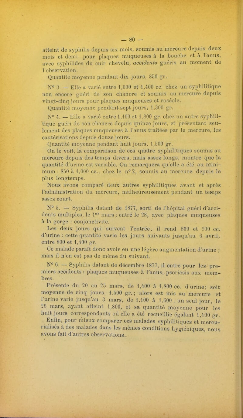 atteint de syphilis depuis six mois, soumis au mercure depuis deux mois et demi pour plaques muqueuses à la bouche et à l'anus, avec syphilides du cuir chevelu, accidents guéris au moment de l'observation. Quantité moyenne pendant dix jours, 850 gr. ^0 ;3_ _ Elle ^ y.^i-ii; entre 1,000 et i,AOO ce. chez un syphilitique non encore guéri de son chancre et soumis au mercure depuis vingt-cinq jours pour plaques muqueuses et roséole. Quantité moyenne pendant sept jours, 1,300 gr. ÎS'o /j — Elle a varié entre 1,100 et 1,800 gr. chez un autre syphili- tique guéri de son chancre depuis quinze jours, et présentant seu- lement des plaques muqueuses à l'anus traitées par le mercure, les cautérisations depuis douze jours. Quantité moyenne pendant huit jours, 1,500 gr. On le voit, la comparaison de ces quatre syphilitiques soumis au mercure depuis des temps divers, mais assez longs, montre que la quantité d'urine est variable. On remarquera qu'elle a été au mini- mum : 850 à 1,000 ce, chez le n° 2, soumis au mercure depuis le plus longtemps. Nous avons comparé deux autres syphilitiques avant et après l'administration du mercure, malheureusement pendant un temps assez court. N° 5. — Syphilis datant de 1877, sorti de l'hôpital guéri d'acci- dents multiples, le 1® mars; entré le 28, avec plaques muqueuses à la gorge : conjonctivite. Les deux jours qui suivent l'entrée, il rend 800 et 900 ce. d'urine: cette quantité varie les jours suivants jusqu'au 6 avril, entre 800 et 1,400 gr. Ce malade paraît donc avoir eu une légère augmentation d'urine ; mais il n'en est pas de même du suivant. N° 6. — Syphilis datant de décembre 1877, il entre pour les pre- miers accidents : plaques muqueuses à l'anus, psoriasis aux mem- bres. Présente du 20 au 25 mars, de l,'i00 à 1,800 ce. d'urine; soit moyenne de cinq jours, 1,500 gr. ; alors est mis au mercure et l'urine varie jusqu'au 3 mars, de 1,100 à 1,600; un seul jour, le 2G mars, ayant atteint 1,800, et sa quantité moyenne pour 'les huit jours correspondants où elle a été recueillie égalant 1,400 gr. Enfin, pour mieux comparer ces malades syphilitiques et mercu- rialisés à des jnalades dans les mêmes conditions hygiéniques, nous avons fait d'autres observations.