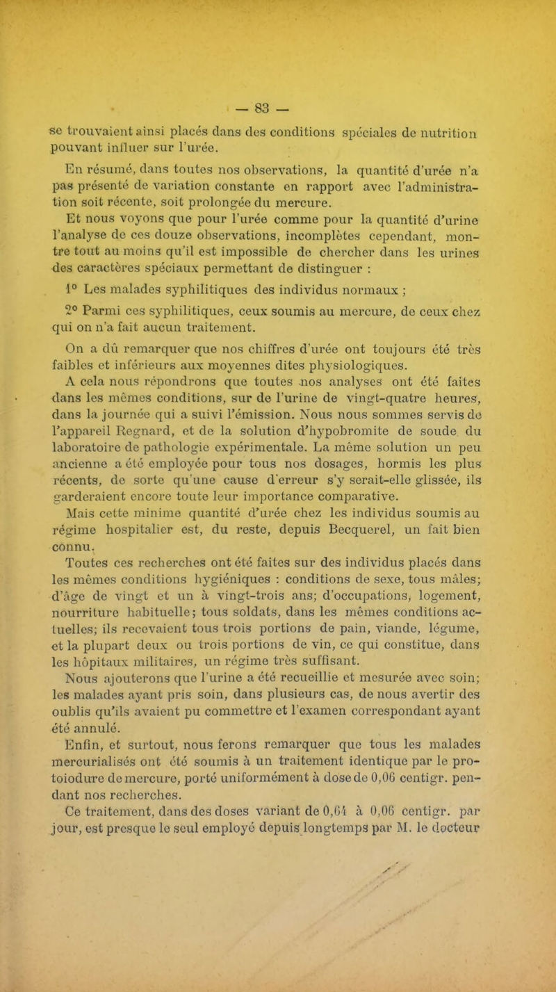 se trouvaient ainsi placés dans des conditions spéciales de nutrition pouvant influer sur l'urée. En résumé, dans toutes nos observations, la quantité d'urée n'a pas présenté de variation constante en rapport avec l'administra- tion soit récente, soit prolongée du mercure. Et nous voyons que pour l'urée comme pour la quantité d'urine l'analyse de ces douze observations, incomplètes cependant, mon- tre tout au moins qu'il est impossible de chercher dans les urines des caractères spéciaux permettant de distinguer : 1° Les malades syphilitiques des individus normaux ; Parmi ces syphilitiques, ceux soumis au mercure, de ceux chez qui on n'a fait aucun traitement. On a dû remarquer que nos chiffres d'urée ont toujours été très faibles et inférieurs aux moyennes dites physiologiques. A cela nous répondrons que toutes nos analyses ont été faites dans les mêmes conditions, sur de l'urine de vingt-quatre heures, dans la journée qui a suivi l'émission. Nous nous sommes servis do l'appareil Regnard, et de la solution d'hypobromite de soude du laboratoire de pathologie expérimentale. La même solution un peu ancienne a été employée pour tous nos dosages, hormis les plus récents, de sorte qu'une cause d'erreur s'y serait-elle glissée, ils garderaient encore toute leur importance comparative. Mais celte minime quantité d'urée chez les individus soumis au régime hospitalier est, du reste, depuis Becquerel, un fait bien connu. Toutes ces recherches ont été faites sur des individus placés dans les mêmes conditions hygiéniques : conditions de sexe, tous mâles; d'âge de vingt et un à vingt-trois ans; d'occupations, logement, nourriture habituelle ; tous soldats, dans les mêmes conditions ac- tuelles; ils recevaient tous trois portions de pain, viande, légume, et la plupart deux ou trois portions de vin, ce qui constitue, dans les hôpitaux militaires, un régime très suffisant. Nous ajouterons que l'urine a été recueillie et mesurée avec soin; les malades ayant pris soin, dans plusieurs cas, de nous avertir des oublis qu'ils avaient pu commettre et l'examen correspondant ayant été annulé. Enfin, et surtout, nous ferons remarquer que tous les malades mercurialisés ont été soumis à un traitement identique par le pro- toiodure de mercure, porté uniformément à dose de 0,06 ccntigr. pen- dant nos recherches. Ce traitement, dans des doses variant de 0,G'i à 0,06 centigr. par jour, est presque le seul employé depuis longtemps par M. le docteur