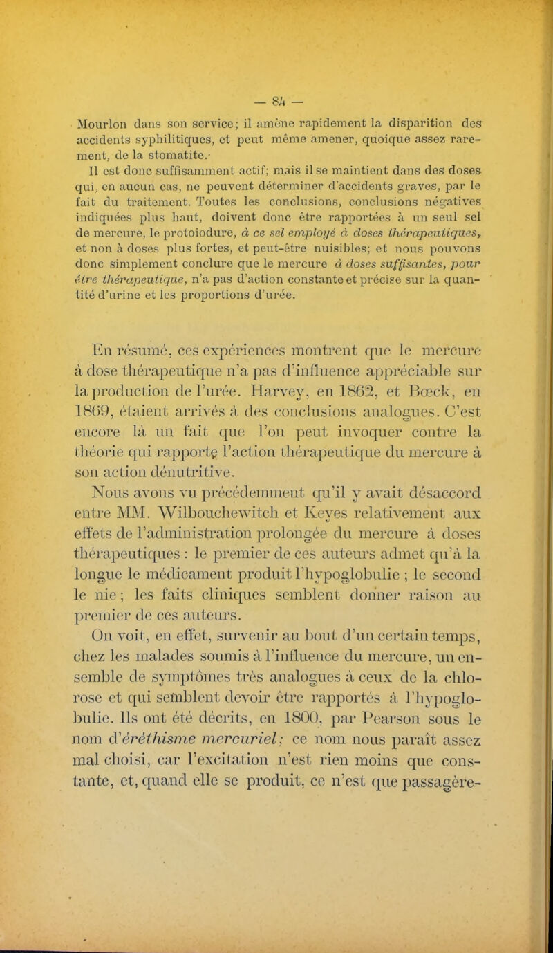 Mourlon dans son service; il amène rapidement la disparition des accidents sjqîhilitiques, et peut même amener, quoique assez rare- ment, de la stomatite.- Il est donc suffisamment actif; mais il se maintient dans des doses- qui, en aucun cas, ne peuvent déterminer d'accidents graves, par le fait du traitement. Toutes les conclusions, conclusions négatives indiquées plus haut, doivent donc être rapportées à un seul sel de mercure, le proloiodure, à ce sel employé à closes thérapeiiUqueSy et non à doses plus fortes, et peut-être nuisibles; et nous pouvons donc simplement conclure que le mercure à doses suffisantes, pour éire Lhévapeutiqae, n'a pas d'action constante et précise sur la quan- tité d'urine et les proportions d'urée. En résumé, ces expériences montrent que le mercure à dose thérapeutique n'a j^as d'influence a^^préciable sur la production de Furée. Harvey, en 186â, et Bœck, en 1869, étaient arrivés à des conclusions analogues. C'est encore là un fait que l'on peut invoquer contre la théorie qui rapport^ l'action thérapeutique du mercure à son action dénutritive. Nous avons vu précédemment qu'il y avait désaccord entre MM. Wilbouchewitch et Keves relativement aux effets de l'administration prolongée du mercure à doses thérapeutiques : le premier de ces auteurs admet qu'à la longue le médicament produit l'hypoglobulie ; le second le nie ; les faits cliniques semblent donner raison au premier de ces auteurs. On voit, en effet, survenir au bout d'un certain temps, chez les malades soumis à l'influence du mercure, un en- semble de symptômes très analogues à ceux de la chlo- rose et qui semblent devoir être rapportés à l'hypoglo- bulie. Ils ont été décrits, en 1800, par Pearson sous le nom d'éréthisme mercuriel; ce nom nous paraît assez mal choisi, car l'excitation n'est rien moins que cons- tante, et, quand elle se produit, ce n'est que passagère-