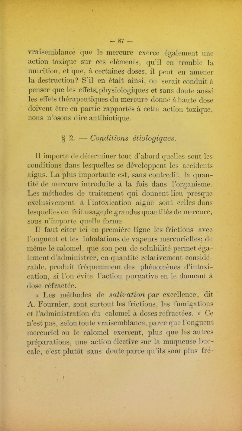 vraisemblance que le mercure exerce également une action toxique sur ces éléments, qu'il en trouble la nutrition, et que, à certaines doses, il peut en amener la destruction? S'il en était ainsi, on serait conduit à penser que les effets.physiologiques et sans doute aussi les effets thérapeutiques du mercure donné à haute dose doivent être en partie rapportés à cette action toxique, nous n'osons dire antibiotique. § 2. — Conditions étiologiqiies. Il importe de déterminer tout d'abord quelles sont les conditions dans lesquelles se développent les accidents aigus. La plus importante est, sans contredit, la quan- tité de mercure introduite à la fois dans l'organisme. Les méthodes de traitement qui donnent lieu presque exclusivement à l'intoxication aiguë sont celles dans lesquelles on fait usage de grandes quantités de mercure, sous n'importe quelle forme. Il faut citer ici en première ligne les frictions avec l'onguent et les inhalations de vapeurs mercurielles; de môme le calomel, que son peu de solubilité permet éga- lement d'administrer, en quantité relativement considé- rable, produit fréquemment des phénomènes d'intoxi- cation, si l'on évite l'action purgative en le donnant à dose réfractée. <( Les méthodes de salivation par excellence, dit A. Fournier, sont surtout les frictions, les fumigations et l'administration du calomel à doses réfractées. » Ce n'est pas, selon toute vraisemblance, parce que l'onguent mercuriel ou le calomel exercent, plus que les autres préparations, une action élective sur la muqueuse buc- cale, c'est plutôt sans cloute parce qu'ils sont plus fré-