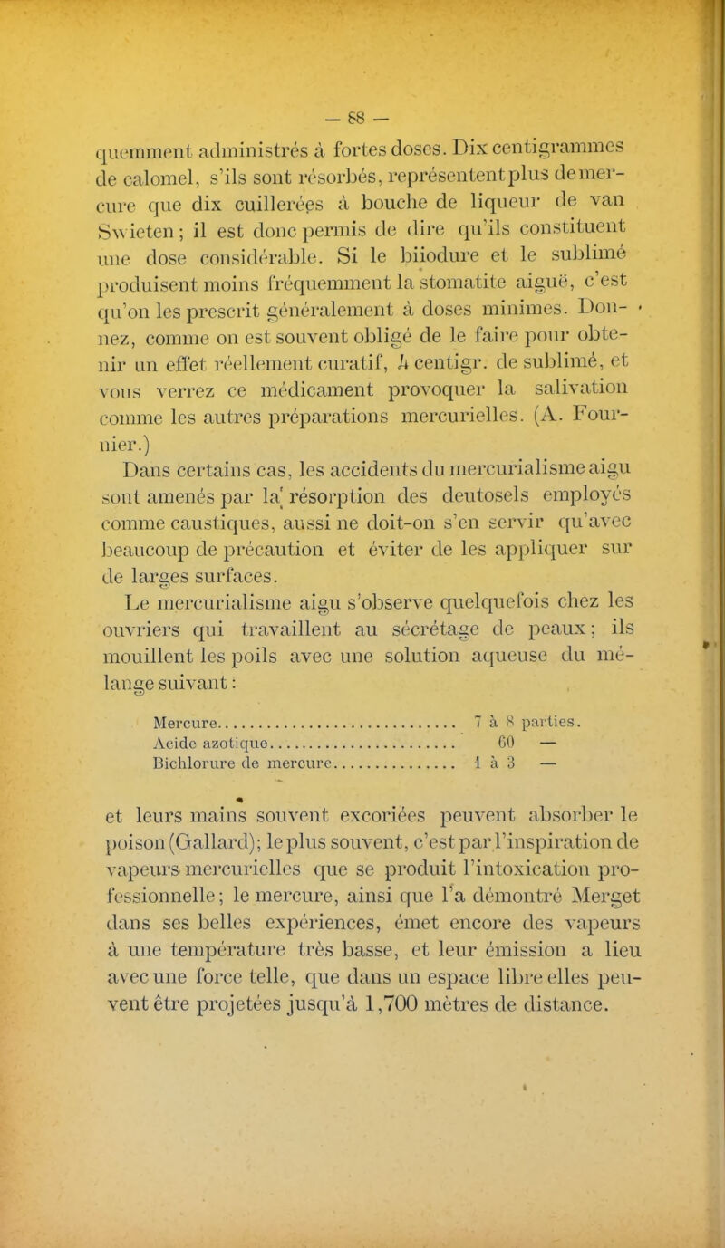 quemment administrés à fortes doses. Dix centigrammes de calomel, s'ils sont résorbés, représentent plus de mer- cure que dix cuillerées à bouche de liqueur de van Swieten ; il est donc permis de dire qu'ils constituent une dose considérable. Si le biiodure et le sublimé produisent moins fréquemment la stomatite aiguë, c'est qu'on les prescrit généralement à doses minimes. Don- < nez, comme on est souvent obligé de le faire pour obte- nir un effet réellement curatif, h centigr. de sublimé, et vous verrez ce médicament provoquer la salivation comme les autres préparations mercurielles. (A. Four- nier.) Dans certains cas, les accidents du mercurialisme aigu sont amenés par la' résorption des deutosels employés comme caustiques, aussi ne doit-on s'en servir qu'avec beaucoup de précaution et éviter de les appliquer sur de larges surfaces. Le mercurialisme aigu s'observe quelquefois chez les ouvriers qui travaillent au sécrétage de peaux; ils mouillent les poils avec une solution aqueuse du mé- lange suivant : Mercure 7 à S parties. Acide azotique 60 — Bichlorure de mercure 1 à 3 — et leurs mains souvent excoriées peuvent absorber le poison (Gallard); le plus souvent, c'est par l'inspiration de vapeurs mercurielles que se produit l'intoxication pro- fessionnelle ; le mercure, ainsi que l'a démonti^é Merget dans ses belles expériences, émet encore des vapeurs à une température très basse, et leur émission a lieu avec une force telle, que dans un espace libre elles peu- vent être projetées jusqu'à 1,700 mètres de distance.