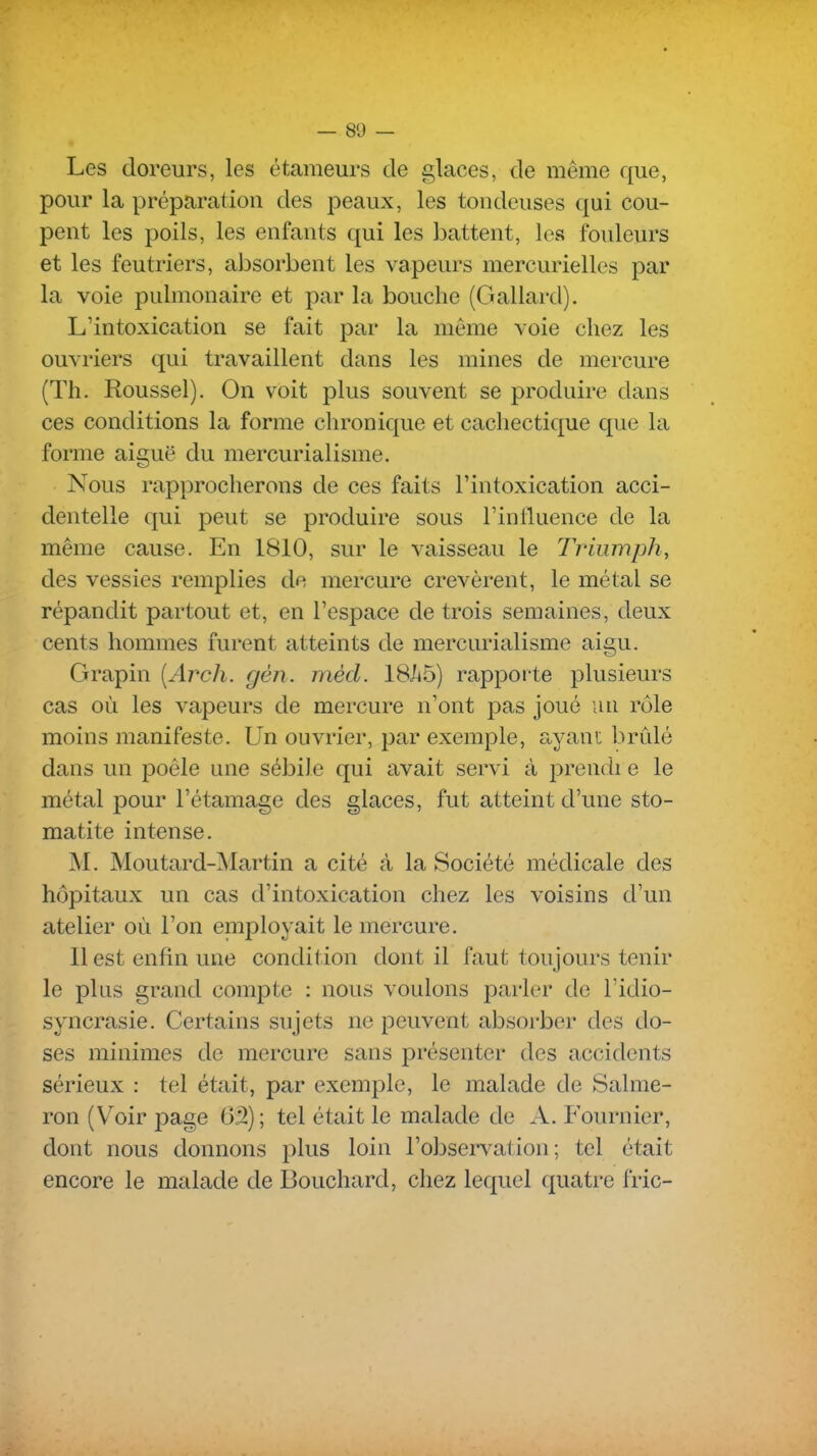 — 80 — Les doreurs, les étameurs de glaces, de même que, pour la préparation des peaux, les tondeuses qui cou- pent les poils, les enfants qui les battent, les fouleurs et les feutriers, absorbent les vapeurs mercuriellcs par la voie pulmonaire et par la bouche (Giallard). L'intoxication se fait par la même voie chez les ouvriers qui travaillent dans les mines de mercure (Th. Roussel). On voit plus souvent se produire dans ces conditions la forme chronique et cachectique que la forme aiguë du mercurialisme. Nous rapprocherons de ces faits l'intoxication acci- dentelle qui peut se produire sous l'inlluence de la même cause. En 1810, sur le vaisseau le Triiimph, des vessies remplies do mercure crevèrent, le métal se répandit partout et, en l'espace de trois semaines, deux cents hommes furent atteints de mercurialisme aigu. Grapin [Arch. gèn. mèd. 18/i5) rapporte plusieurs cas où les vapeurs de mercure n'ont pas joué un rôle moins manifeste. Un ouvrier, par exemple, ayani brûlé dans un poêle une sébile qui avait servi à prendi e le métal pour l'étamage des glaces, fut atteint d'une sto- matite intense. M. Moutard-Martin a cité à la Société médicale des hôpitaux un cas d'intoxication chez les voisins d'un atelier où l'on eniployait le mercure. 11 est enfin une condition dont il faut toujours tenir le plus grand compte : nous voulons parler de l'idio- syncrasie. Certains sujets ne peuvent absorber des do- ses minimes de mercure sans présenter des accidents sérieux : tel était, par exemple, le malade de Salme- ron (Voir page 6â) ; tel était le malade de A. Fournier, dont nous donnons plus loin l'observation; tel était encore le malade de Bouchard, chez lequel quatre fric-