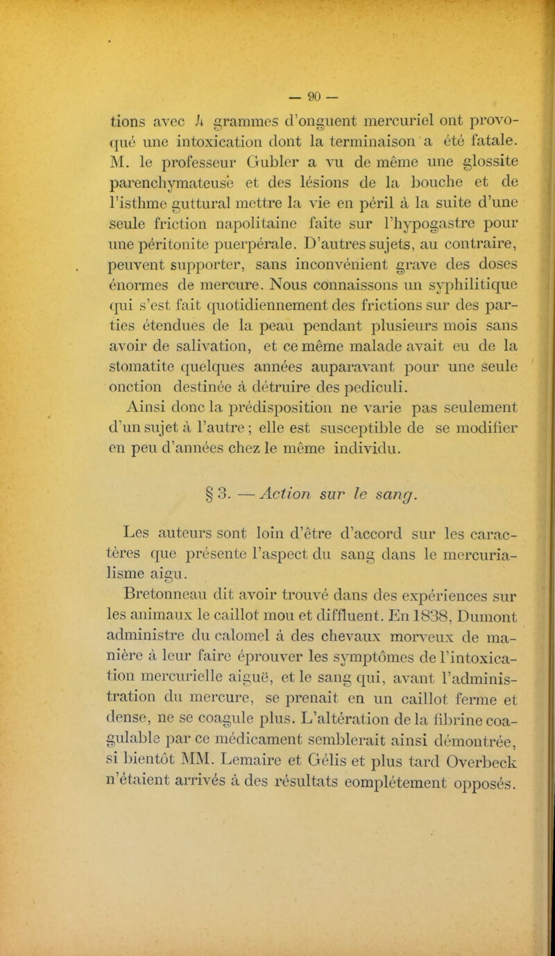 tions avec h grammes d'onguent mercuriel ont provo- qué une intoxication dont la terminaison a été fatale. M. le professeur Gubler a vu de même une glossite parenchymateusê et des lésions de la bouche et de l'isthme guttural mettre la vie en péril à la suite d'une seule friction napolitaine faite sur l'hypogastre pour une péritonite puerpérale. D'autres sujets, au contraire, peuvent sujiporter, sans inconvénient grave des doses énormes de mercure. Nous connaissons un syphilitique qui s'est fait quotidiennement des frictions sur des par- ties étendues de la peau pendant plusieurs mois sans avoir de salivation, et ce même malade avait eu de la stomatite quelques années auparavant pour une seule onction destinée à détruire des pediculi. Ainsi donc la prédisposition ne varie pas seulement d'un sujet à l'autre ; elle est susceptible de se modifier en peu d'années chez le même individu. § 3. — Action suj^ le sang. Les auteurs sont loin d'être d'accord sur les carac- tères que présente l'aspect du sang dans le mercuria- lisme aigu. Bretonneau dit avoir trouvé dans des expériences sur les animaux le caillot mou et diffluent. En 1838, Dumont administre du calomel cà des chevaux morveux de ma- nière à leur faire éprouver les symptômes de l'intoxica- tion mercurielle aiguë, et le sang qui, avant l'adminis- tration du mercure, se prenait en un caillot ferme et dense, ne se coagule plus. L'altération delà fibrinecoa- gulablc par ce médicament semblerait ainsi démontrée, si bientôt MM. Lemaire et Gélis et plus tard Overbeck n'étaient arrivés à des résultats complètement opposés.