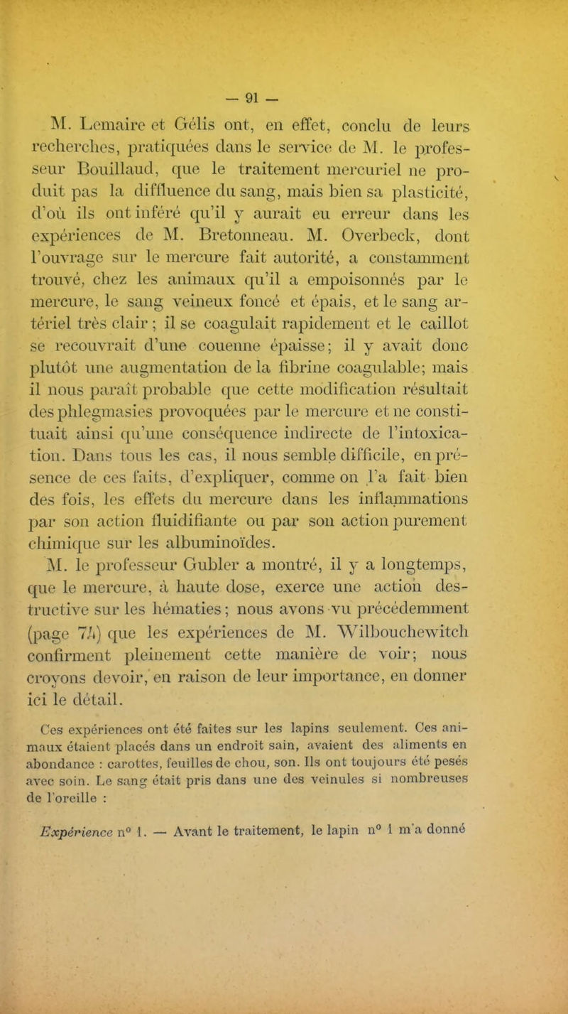 M. Lemaire et Gélis ont, en effet, conclu de leurs recherches, pratiquées dans le sei*vice de M. le profes- seur Bouillaud, que le traitement mercuriel ne pro- duit pas la diffluence du sang, mais bien sa plasticité, d'où ils ont inféré qu'il y aurait eu erreur dans les expériences de M. Bretonneau. M. Overbeck, dont l'ouvrage sur le mercure fait autorité, a constamment trouvé, chez les animaux qu'il a empoisonnés par le mercure, le sang veineux foncé et épais, et le sang ar- tériel très clair ; il se coagulait rapidement et le caillot se recouvrait d'une couenne épaisse; il y avait clone plutôt une augmentation de la fibrine coagulable; mais il nous paraît probable que cette modification résultait des plilegmasies provoquées par le mercure et ne consti- tuait ainsi qu'une conséquence indirecte de l'intoxica- tion. Dans tous les cas, il nous semble difficile, en pré- sence de ces faits, d'expliquer, comme on l'a fait bien des fois, les effets du mercure dans les inflammations par son action fluidifiante ou par son action purement chimique sur les albuminoïdes. M. le professeur Gubler a montré, il y a longtemps, que le mercure, à haute dose, exerce une actioii des- tructive sur les hématies ; nous avons vu précédemment (page 7/k) que les expériences de M. Wilbouchewitch confirment pleinement cette manière de voir; nous croyons devoir, en raison de leur importance, en donner ici le détail. Ces expériences ont été faites sur les lapins seulement. Ces ani- maux étaient placés dans un endroit sain, avaient des aliments en abondance : carottes, feuilles de chou, son. Ils ont toujours été pesés avec soin. Le sang était pris dans une des veinules si nombreuses de l'oreille : Expérience n° 1. — Avant le traitement, le lapin n** 1 m'a donné