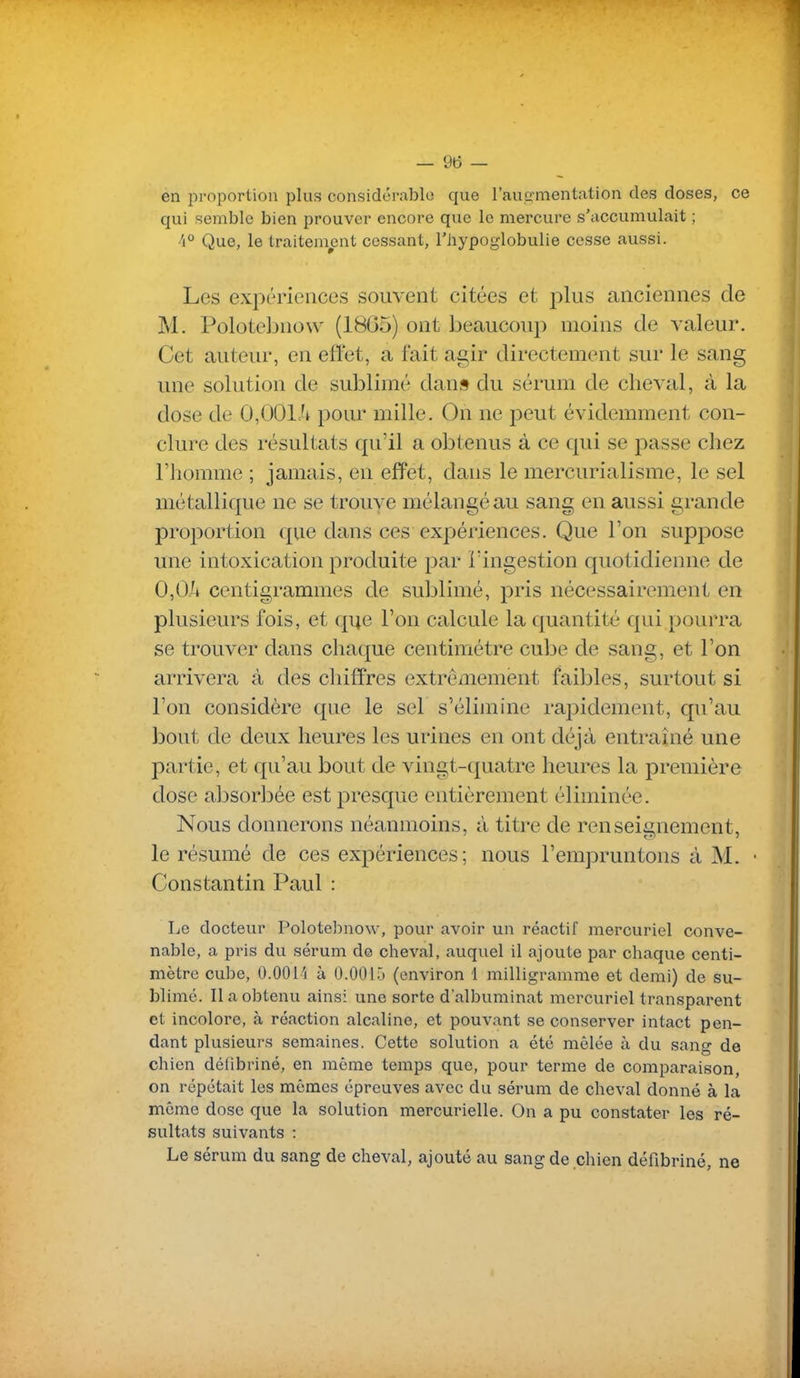 en proportion plus considérable que l'ausïmentation des doses, ce qui semble bien prouver encore que le mercure s'accumulait ; 4° Que, le traitem^ent cessant, l'hypoglobulie cesse aussi. Les expériences souvent citées et plus anciennes de M. Polotebnow (18G5) ont beaucoup moins de valeur. Cet auteur, en ellet, a fait agir directement sur le sang une solution de sublimé dans du sérum de cheval, à la dose de 0,001Ji pour mille. On ne peut évidemment con- clure des résultats qu'il a obtenus à ce qui se passe chez l'homme ; jamais, en effet, dans le mercurialisme, le sel métallique ne se trouve mélangé au sang en aussi grande proportion que dans ces expériences. Que l'on suppose une intoxication produite par iïngestion quotidienne de 0,0A centigrammes de sublimé, pris nécessairement en plusieurs fois, et que l'on calcule la quantité qui pourra se trouver dans chaque centimètre cube de sang, et l'on arrivera à des chiffres extrêmement faibles, surtout si l'on considère que le sel s'élimine rapidement, qu'au bout de deux heures les urines en ont déjà entraîné une partie, et qu'au bout de vingt-quatre heures la première dose absorbée est presque entièrement éliminée. Nous donnerons néanmoins, à titre de renseli^nement, le résumé de ces expériences; nous l'empruntons à M. • Constantin Paul : Le docteur Polotebnow, pour avoir un réactif mercuriel conve- nable, a pris du sérum de cheval, auquel il ajoute par chaque centi- mètre cube, 0.00l'j à 0.0015 (environ 1 milligramme et demi) de su- blime. Il a obtenu ainsi une sorte dalbuminat mercuriel transparent et incolore, à réaction alcaline, et pouvant se conserver intact pen- dant plusieurs semaines. Cette solution a été mêlée à du sang de chien délibriné, en même temps que, pour terme de comparaison, on répétait les mêmes épreuves avec du sérum de cheval donné à la même dose que la solution mercurielle. On a pu constater les ré- sultats suivants : Le sérum du sang de cheval, ajouté au sang de chien défibriné, ne