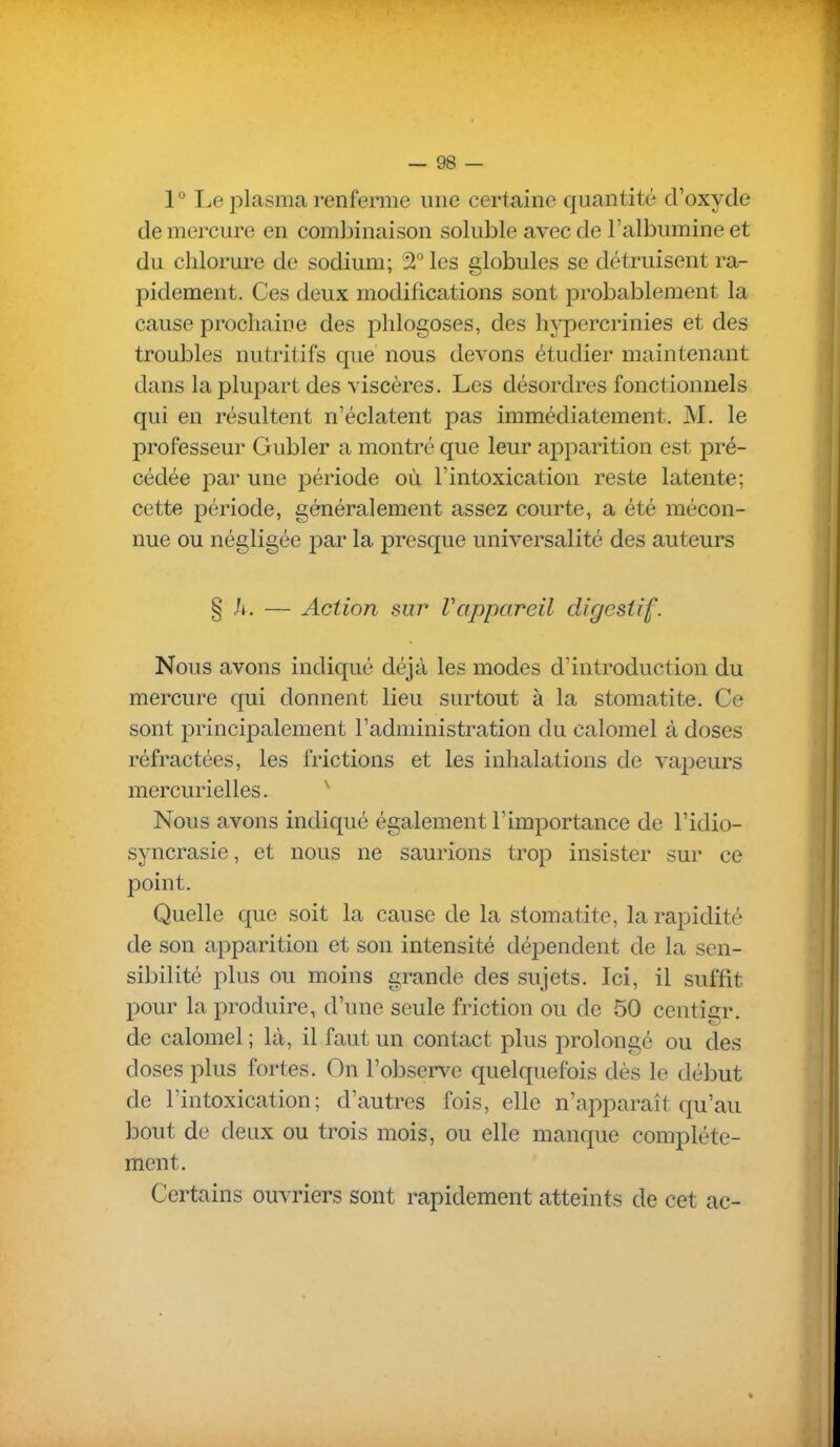 1 ° Le plasma renferme une certaine quantité d'oxyde de mercure en combinaison soluble avec de l'albumine et du chlorure de sodium; SÎ°Ies globules se détruisent ra- pidement. Ces deux modifications sont probablement la cause prochaine des phlogoses, des hypercrinies et des troubles nutritifs que nous devons étudier maintenant dans la plupart des viscères. Les désordres fonctionnels qui en résultent n'éclatent pas immédiatement. M. le professeur Gubler a montré que leur apparition est pré- cédée par une période où l'intoxication reste latente; cette période, généralement assez courte, a été mécon- nue ou négligée pai* la presque universalité des auteurs § h. — Action sur rappareil digestif. Nous avons indiqué déjà les modes d'introduction du mercure qui donnent lieu surtout à la stomatite. Ce sont principalement l'administration du calomel à doses réfractées, les frictions et les inhalations de vapeurs mercurielles. ^ Nous avons indiqué également l'importance de l'idio- syncrasie, et nous ne saurions trop insister sur ce point. Quelle que soit la cause de la stomatite, la rapidité de son apparition et son intensité dépendent de la sen- sibilité plus ou moins grande des sujets. Ici, il suffit pour la produire, d'une seule friction ou de 50 centigr. de calomel ; là, il faut un contact plus prolongé ou des doses plus fortes. On l'observe quelquefois dès le début de l'intoxication; d'autres fois, elle n'apparaît qu'au bout de deux ou trois mois, ou elle manque complète- ment. Certains ouvriers sont rapidement atteints de cet ac-
