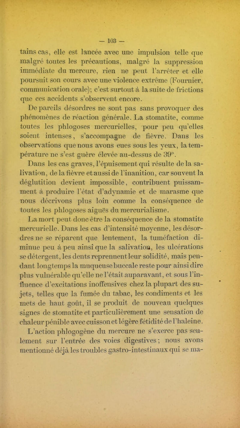 tains cas, elle est lancée avec une impulsion telle que malgré toutes les précautions, malgré la suppression immédiate du mercure, rien ne peut l'arrêter et elle poursuit son cours avec une violence extrême (Fournier, communication orale); c'est surtout à la suite de frictions que ces accidents s'observent encore. De pareils désordres ne sont pas sans provoquer des phénomènes de réaction générale. La stomatite, comme toutes les phlogoses mercurielles, pour peu qu'elles soient intenses, s'accompagne de fièvre. Dans les observations que nous avons eues sous les yeux, la tem- pérature ne s'est guère élevée au-dessus de 39°. Dans les cas graves, l'épuisement qui résulte de la sa- livation, de la fièvre et aussi de l'inanition, car souvent la déglutition devient impossible, contribuent puissam- ment à produire l'état d'adynamie et de marasme que nous décrivons plus loin comme la conséquence de toutes les phlogoses aiguës du mercurialisme. La mort peut donc être la conséquence de la stomatite mercurielle. Dans les cas d'intensité moyenne, les désor- dres ne se réparent que lentement, la tuméfaction di- minue peu à peu ainsi que la salivation, les ulcérations se détergent, les dents reprennent leur solidité, mais pen- dant longtemps la muqueuse buccale reste pour ainsi dire plus vulnérable qu'elle ne l'était auparavant, et sous l'in- fluence d'excitations inoffensives chez la plupart des su- jets, telles que la fumée du tabac, les condiments et les mets de haut goût, il se produit de nouveau quelques signes de stomatite et particulièrement une sensation de chaleur pénible avec cuisson et légère fétidité de l'haleine. L'action phlogogène du mercure ne s'exerce pas seu- lement sur l'entrée des voies digestives; nous avons mentionné dc'jà les trouljles gastro-intestinaux qui se ma-