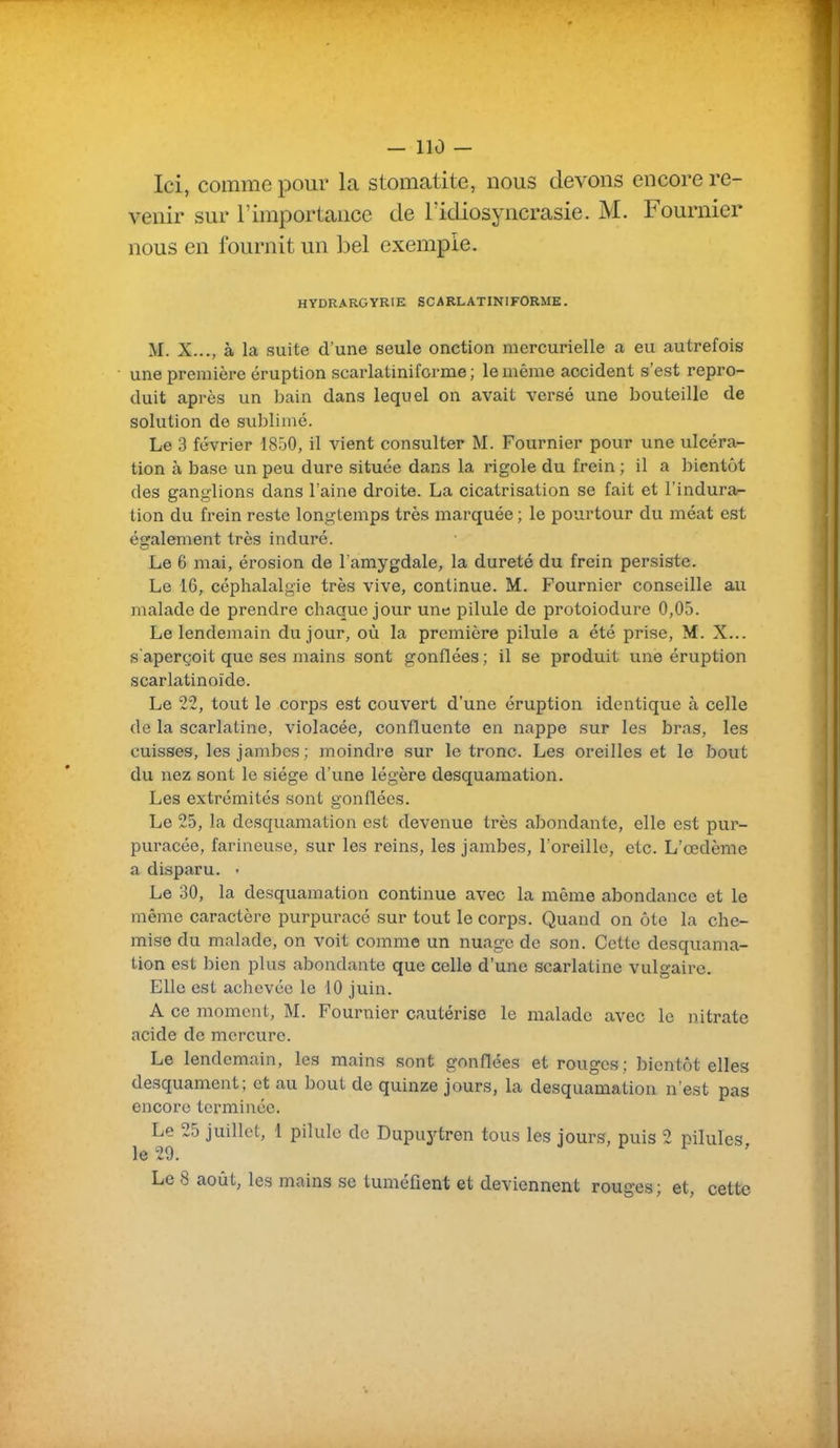 Ici, comme pour la stomatite, nous devons encore re- venir sur l'importance de lïdiosyncrasie. M. Fournier nous en fournit un bel exemple. HYDRARGYRIE SCARLATINIFORME. M. X..., à la suite d'une seule onction mercurielle a eu autrefois une première éruption scarlatiniforme; le même accident s'est repro- duit après un bain dans lequel on avait versé une bouteille de solution de sublimé. Le 3 février 1850, il vient consulter M. Fournier pour une ulcéra- tion à base un peu dure située dans la rigole du frein ; il a bientôt des ganglions dans l'aine droite. La cicatrisation se fait et l'indura^ tion du frein reste longtemps très marquée ; le pourtour du méat est également très induré. Le 6 mai, érosion de l'amygdale, la dureté du frein persiste. Le 16, céphalalgie très vive, continue. M. Fournier conseille au malade de prendre chaque jour une pilule de protoiodure 0,05. Le lendemain du jour, où la première pilule a été prise, M. X... s'aperçoit que ses mains sont gonflées ; il se produit une éruption scarlatinoïde. Le 22, tout le corps est couvert d'une éruption identique à celle de la scarlatine, violacée, confluente en nappe sur les bras, les cuisses, les jambes ; moindre sur le tronc. Les oreilles et le bout du nez sont le siège d'une légère desquamation. Les extrémités sont gonflées. Le 25, la desquamation est devenue très abondante, elle est pur- puracée, farineuse, sur les reins, les jambes, l'oreille, etc. L'œdème a disparu. • Le 30, la desquamation continue avec la même abondance et le même caractère purpuracé sur tout le corps. Quand on ôte la che- mise du malade, on voit comme un nuage de son. Cette desquama- tion est bien plus abondante que celle d'une scarlatine vulgaire. Elle est achevée le 10 juin. A ce moment, M. Fournier cautérise le malade avec le nitrate acide de mercure. Le lendemain, les mains sont gonflées et rouges; bientôt elles desquament; et au bout de quinze jours, la desquamation n'est pas encore terminée. Le 25 juillet, 1 pilule de Dupuytren tous les jours, puis 2 pilules le 29. Le 8 août, les mains se tuméfient et deviennent rouges; et, cette