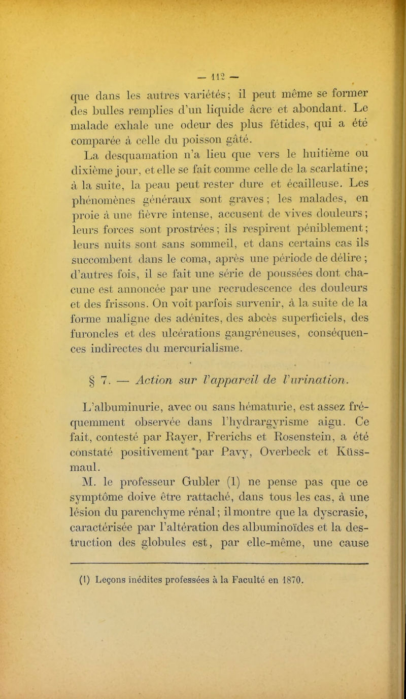 * que dans les autres variétés ; il peut même se former des bulles remplies d'un liquide acre et abondant. Le malade exhale une odeur des plus fétides, qui a été comparée à celle du poisson gâté. La desquamation n'a lieu que vers le huitième ou dixième jour, et elle se fait comme celle de la scarlatine; à la suite, la peau peut rester dure et écailleuse. Les phénomènes généraux sont graves ; les malades, en proie à une fièvre intense, accusent de vives douleurs ; leurs forces sont prostrées ; ils respirent péniblement ; leurs nuits sont sans sommeil, et dans certains cas ils succombent dans le coma, après une période de délire ; d'autres fois, il se fait une série de poussées dont cha- cune est annoncée par une recrudescence des douleurs et des frissons. On voit parfois survenir, à la suite de la forme maligne des adénites, des abcès superficiels, des furoncles et des ulcérations gangréneuses, conséc[uen- ces indirectes du mercurialisme. § 7. — Action sur Vappareil de VurincUion. L'albuminurie, avec ou sans hématurie, est assez fré- quemment observée dans l'hydrargyrisme aigu. Ce fait, contesté par Rayer, Frerichs et Rosenstein, a été constaté positivement *par Pavy, Overbeck et Ktiss- maul. M. le 2:)rofesseur Gubler (1) ne pense pas que ce symptôme doive être rattaché, dans tous les cas, à une lésion du parenchyme rénal ; il montre que la dyscrasie, caractérisée par l'altération des albuminoïdes et la des- truction des globules est, par elle-même, une cause (l) Leçons inédites professées à la Faculté en 1870.