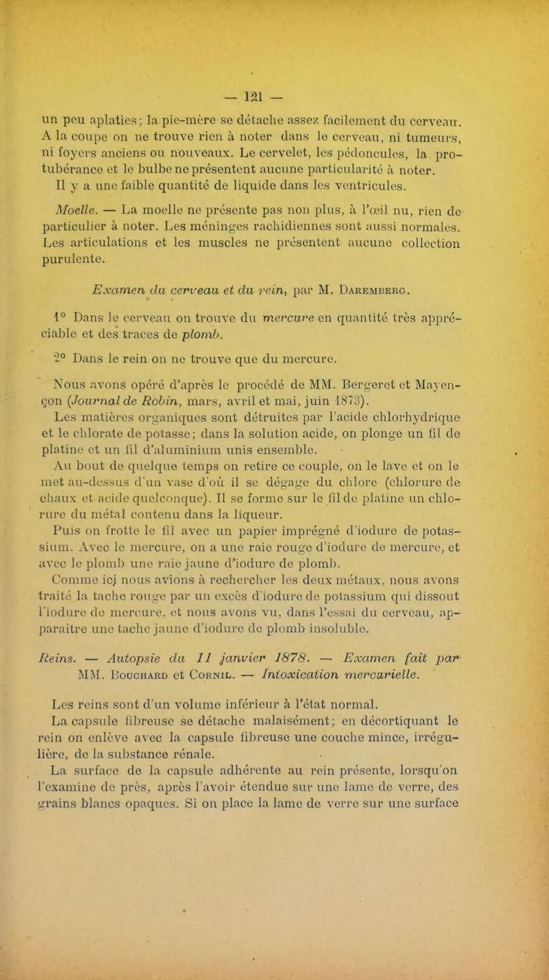 un peu aplaties; la pic-mère se détache assez facilement du cerveau. A la coupe on ne trouve rien à noter dans le cerveau, ni tumeurs, ni foyers anciens ou nouveaux. Le cervelet, les pédoncules, la pro- tubérance et le bulbe ne présentent avicune particularité à noter. Il y a une faible quantité de liquide dans les ventricules. Moelle. — La moelle ne présente pas non plus, à l'œil nu, rien de particulier à noter. Les méninges rachidicnnes sont aussi normales. Les articulations et les muscles ne présentent aucune collection purulente. Examen du cerveau et du rein, par M. Darembero. 1° Dans le cerveau on trouve du mercure en quantité très appré- ciable et des traces de plomb. '1° Dans le rein on ne trouve que du mercure. Nous avons opéré d'après le procédé de MM. Bergerct et Mayen- qon {Journal de Robin, mars, avril et mai, juin 1873). Les matières organiques sont détruites par l'acide chlorhydrique et le chlorate de potasse; dans la solution acide, on plonge un fil de platine et un lil d'aluminium unis ensemble. Au bout de quelque temps on retire ce couple, on le lave et on le met au-dessus d'un vase d'où il se dégage du chlore (chlorure de chaux et acide quelconque). Il se forme sur le fil de platine un chlo- rure du métal contenu dans la liqueur. Puis on frotte le fil avec un papier imprégné d'iodure de potas- sium. Avec le mercure, on a une raie rouge d'iodure de mercure, et avec le plomb une raie jaune d'iodure de plomb. Comme ic^ nous avions à rechercher les deux métaux, nous avons traité la tache rouge par un excès d'iodure de potassium qui dissout l'iodure de mercure, et nous avons vu, dans l'essai du cerveau, ap- paraître une tache jaune d'iodure de plomb insoluble. Reins. — Autopsie du 11 janvier 1878. — Examen (ait par MM. Bouchard et Cornil. — Intoxication mercarielle. Les reins sont d'un volume inférieur à l'état normal. La capsule lilireuse se détache malaisément; en décortiquant le rein on enlève avec la capsule fibreuse une couche mince, irrégu- lière, de la substance rénale. La surface de la capsule adhérente au rein présente, lorsqu'on l'examine de près, après l'avoir étendue sur une lame de verre, des grains blancs opaques. Si on place la lame de verre sur une surface