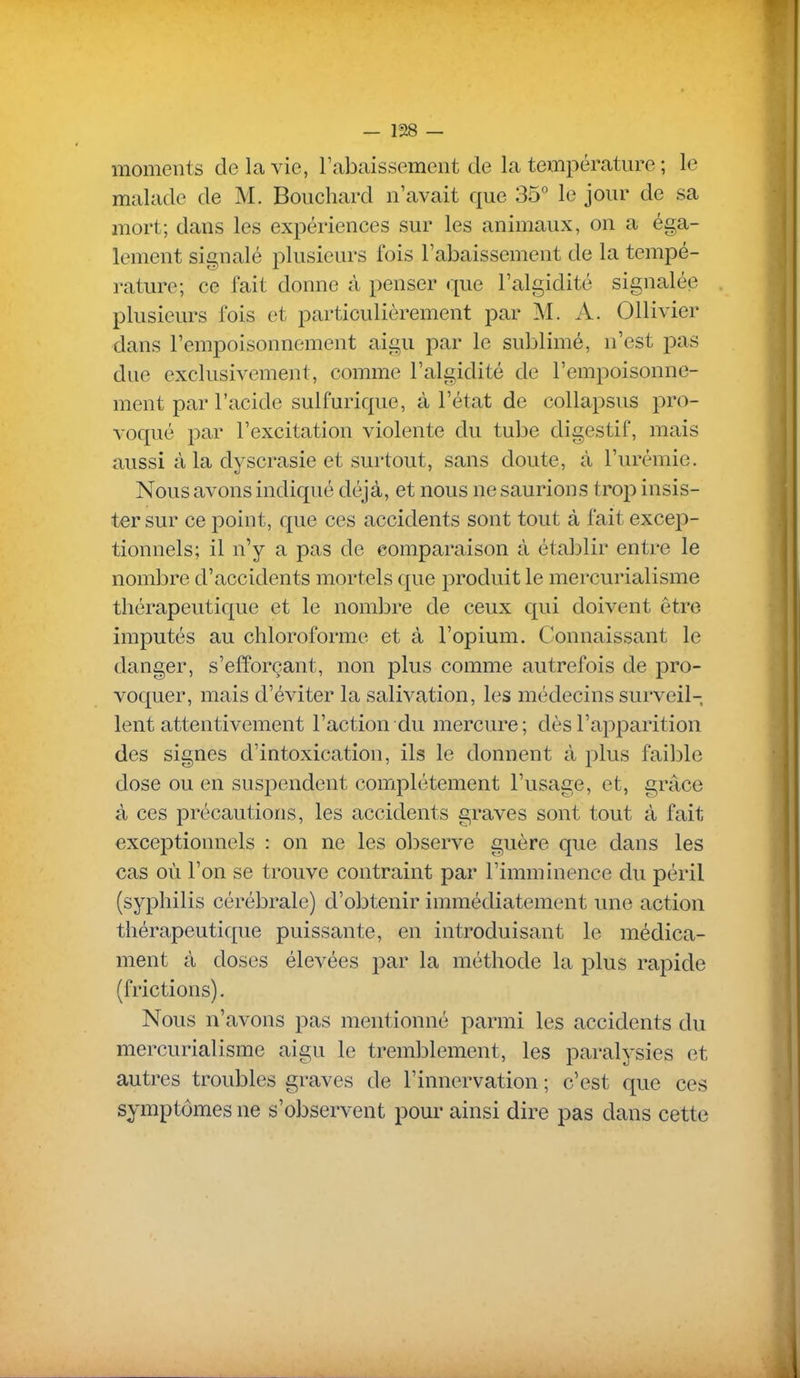 moments de la vie, l'abaissement de la température ; le malade de M. Bouchard n'avait que 35 le jour de sa mort; dans les expériences sur les animaux, on a éga- lement signalé plusieurs fois l'abaissement de la tempé- rature; ce fait donne à penser que l'algidité signalée plusieurs fois et particulièrement par M. A. Ollivier dans l'empoisonnement aigu par le sublimé, n'est pas due exclusivement, comme l'algidité de l'empoisonne- ment par l'acide sulfurique, à l'état de collapsus pro- voqué par l'excitation violente du tube digestif, mais aussi à la dyscrasie et surtout, sans doute, à l'urémie. Nous avons indiqué déjà, et nous ne saurions trop insis- ter sur ce point, que ces accidents sont tout à fait excep- tionnels; il n'y a pas de comparaison à établir entre le nombre d'accidents mortels que produit le mercurialisme thérapeutique et le nombre de ceux qui doivent être imputés au chloroforme et à l'opium. Connaissant le danger, s'efforçant, non plus comme autrefois de pro- voquer, mais d'éviter la salivation, les médecins surveil- lent attentivement l'action du mercure ; dès l'apparition des signes d'intoxication, ils le donnent à plus faible dose ou en suspendent complètement l'usage, et, grâce à ces précautions, les accidents graves sont tout à fait exceptionnels : on ne les ol^serve guère que dans les cas où l'on se trouve contraint par l'imminence du péril (syphilis cérébrale) d'obtenir immédiatement une action thérapeutique puissante, en introduisant le médica- ment à doses élevées par la méthode la plus rapide (frictions). Nous n'avons pas mentionné parmi les accidents du mercurialisme aigu le tremblement, les paralysies et autres troubles graves de l'innervation ; c'est que ces symptômes ne s'observent pour ainsi dire pas dans cette