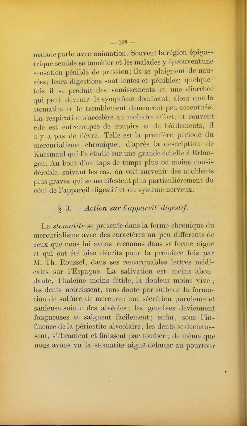 malade parle avec animation. Souvent la région épigas- trique semble se tuméfier et les malades y éprouvent une sensation pénible de pression ; ils se plaignent de nau- sées; leurs digestions sont lentes et pénibles; quelque- ibis il se produit des vomissements et une diarrhée (|ui peut devenir le symptôme dominant, alors que la stomatite et le tremblement demeurent peu accentués. La respiration s'accélère au moindre effort, et souvent elle est entrecoupée de soupirs et de bâillements; il n'y a pas de fièvre. Telle est la première période du mercurialisme chronique, d'après la description de Kilssmaul qui l'a étudié sur une grande échelle à Erlan- gen. Au bout d'un laps de temps plus ou moins consi- dérable, suivant les cas, on voit survenir des accidents plus graves qui se manifestent plus particulièrement du côté de l'appareil digestif et du système nerveux. § 3. — Action sur Vappareil digestif. La stomatite se présente dans la forme chronique du mercurialisme avec des caractères un peu différents de ceux que nous lui avons reconnus dans sa forme aiguë et qui ont été bien décrits pour la première fois par M. Th. Roussel, dans ses remarquables lettres médi- cales sur l'Espagne. La salivation est moins abon- dante, l'haleine moins fétide, la douleur moins vive ; les dents noircissent, sans doute par suite de la forma- tion de sulfure de mercure ; une sécrétion purulente et sanieuse suinte des alvéoles ; les gencives deviennent fongueuses et saignent facilement ; enfin, sous l'in- fluence de la périostite alvéolaire, les dents se déchaus- sent, s'ébranlent et finissent par tomber ; de même que nous avons vu la stomatite aiguë débuter au pourtour