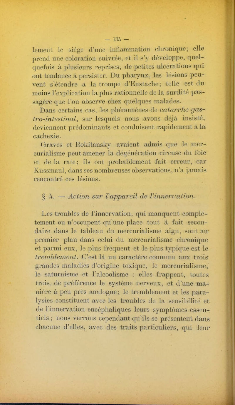 — I3h — lemenl le siùa.c d'une iutlammation chronique; elle prend une coloration cuivrée, et il s'y développe, quel- quefois à plusieurs reprises, de petites ulcérations qui ont tendance à persister. Du pharynx, les lésions peu- vent s'étendre à la trompe d'Eustache; telle est du moins l'explication la plus rationnelle de la surdité pas- sagère que l'on observe chez quelques malades. Dans certains cas, les phénomènes de catarrhe gas- tro-intestinal, sur lesquels nous avons déjà insisté, deviennent prédominants et conduisent rapidement à la cachexie. Graves et Rokitansky avaient admis que le mer- curialisme peut amener la dégénération cireuse du foie et de la rate ; ils ont probablement fait erreur, car Ktissmaul, dans ses nombreuses observations, n'a jamais rencontré ces lésions. § h. — Action sur Vappareil de Vinnervation. Les troubles de l'innervation, qui manquent complè- tement ou n'occupent qu'une place tout à fait secon- daire dans le tal^leau du mercurialisme aigu, sont au' premier plan dans celui du mercurialisme chronique et parmi eux, le plus fréquent et le plus typique est le tremblement. C'est là un caractère commun aux trois grandes maladies d'origine toxique, le mercurialisme, le saturnisme et l'alcoolisme : elles frappent, toutes trois, de préférence le système nerveux, et d'une ma- nière à peu près analogue ; le tremblement et les pai^a- lysies constituent avec les troubles de la sensibilité et de l'innervation encéphaliques leurs symptômes essen- tiels ; nous verrons cependant qu'ils se présentent dans chacune d'elles, avec des traits particuliers, c[ui leur