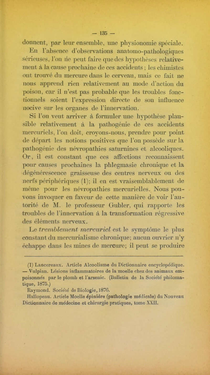 donnent, par leur ensemble, une physionomie spéciale. Eu l'absence d'observations auatomo-patiiologiques sérieuses, l'on rie peut faire que des hypotlièses relative- ment à la cause prochaine de ces accidents ; les chimistes ont trouvé du mercure dans le cerveau, mais ce fait ne nous apprend rien relativement au mode d'action du poison, car il n'est pas prol)able que les troubles fonc- tionnels soient l'expression directe de son iniluence nocive sur les organes de l'innervation. Si l'on veut arriver à formuler une hypothèse plau- sible relativement à la pathogénie de ces accidents mercuriels, l'on doit, croyons-nous, prendre pour point de départ les notions positives que l'on possède sur la pathogénie des névropathies saturnines et alcooliques. Or, il est constant que ces affections reconnaissent pour causes prochaines la phlegmasie chronique et la dégénérescence graisseuse des centres nerveux ou des nerfs périphériques (l); il en est vraisemblablement de même pour les névropathies mercurielles. Nous pou- vons invoquer en faveur de cette manière de voir l'au- torité de M. le professeur Gubler, qui rapporte les troubles de l'innervation à la transformation régressive des éléments nerveux. Le tremblement merciiriel est le symptôme le plus constant du mercurialisme chronique; aucun ouvrier n'y échappe dans les mines de mercure; il peut se produire (1) Lcincereaux. Article Alcoolisme du Dictionnaire encyclope'dique. — Vulpian. Lésions inflammatoires de la moelle chez des animaux em- poisonne's par le plomb et l'arsenic. (Bulletin de la Socie'té philoma- tique, 1875.) Raymond. Socie'té de Biologie, 1876. Hallopeau. Article Moelle épiniére (pathologie médicale) du Nouveau Dictionnaire de médecine et chirurgie pratiques, tome XXII.