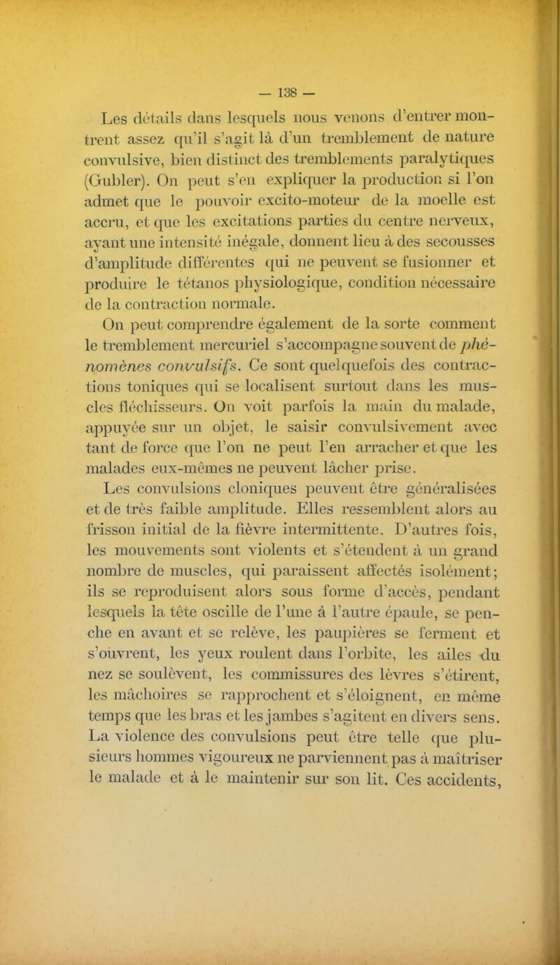 Les détails dans lesquels nous venons d'entrer mon- trent assez qu'il s'agit là d'un tremblement de nature convulsive, bien distinct des tremblements paralytiques (Gubler). On peut s'en expliquer la production si l'on admet que le pouvoir excito-moteur de la moelle est accru, et que les excitations parties du centre nerveux, ayant une intensité inégale, donnent lieu à des secousses d'amplitude différentes ([ui ne peuvent se fusionner et produire le tétanos physiologique, condition nécessaire de la contraction normale. On peut comprendre également de la sorte comment le tremblement mercuriel s'accomjDagne souvent de pM- nomènes convulsifs. Ce sont quelquefois des contrac- tions toniques qui se localisent surtout dans les mus- cles fléchisseurs. On voit parfois la main du malade, appuyée sur un objet, le saisir convulsivement avec tant de force que l'on ne peut l'en arracher et que les malades eux-mêmes ne peuvent lâcher prise. Les convulsions cloniques peuvent être généralisées et de très faible amplitude. Elles ressemblent alors au frisson initial de la fièvre intermittente. D'autres fois, les mouvements sont violents et s'étendent à un grand nombre de muscles, qui paraissent affectés isolément; ils se reproduisent alors sous forme d'accès, pendant lesquels la tête oscille de l'une à l'autre épaule, se pen- che en avant et se relève, les paupières se ferment et s'oiivrent, les yeux roulent dans l'orbite, les ailes du nez se soulèvent, les commissures des lèvres s'étirent, les mâchoires se rapprochent et s'éloignent, en même temps que les bras et les jambes s'agitent en divers sens. La violence des convulsions peut être telle que plu- sieurs hommes vigoureux ne parviennent pas à maîtriser le malade et à le maintenir sur son lit. Ces accidents,