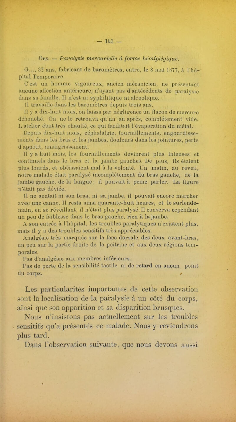 - lAl - Obs. — Paralysie mercurielle à forme hémiplégique. (j..., 32 ans, fabricant de baromètres, entre, le 8 mai 1877, à l'hô- pital Temporaire. C'est un homme vigoureux, ancien mécanicien, ne présentant aucune affection antérieure, n'ayant pas d'antécédents de paralysie dans sa famille. Il n'est ni syphilitique ni alcoolique. Il travaille dans les baromètres depuis trois ans. Il y a dix-huit mois, on laissa par négligence un flacon de mercure débouché. On ne le retrouva qu'un an après, complètement vide. L'atelier était très chauffé, ce qui facilitait l'évaporation du métal. Depuis dix-huit mois, céphalalgie, fourmillements, engourdisse- luenls dans les bras et les jambes, douleurs dans les jointures, perte d'appétit, amaigrissement. 11 y a huit mois, les fourmillements devinrent plus intenses et continuels dans le bras et la jambe gauches. De plus, ils étaient plus lourds, et obéissaient mal à la volonté. Un matin, au réveil, notre malade était paralysé incomplètement du bras gauche, de la jambe gauche, de la langue ; il pouvait à peine parler. La figure n'était pas déviée. Il ne sentait ni son bras, ni sa jambe, il pouvait encore marcher avec une canne. Il resta ainsi quarante-huit heures, et le surlende- main, en se réveillant, il n'était plus paralysé. Il conserva cependant un peu de faiblesse dans le bras gauche, rien à la jambe. A son entrée <à l'hôpital, les troubles paralytiques n'existent plus, jnais il y a des troubles sensitifs très appréc/iables. Analgésie très marquée sur la face dorsale des deux avant-bras, un peu sur la partie droite de la poitrine et aux deux régions tem- porales. Pas d'analgésie aux membres inférieurs. Pas de perte de la sensibilité tactile ni de retard en aucun point du corps. y Les pcirticularités importantes de cette observation sont la localisation de la paralysie à un côté du corps, ainsi que .son apparition et sa disparition brusques. Nous n'insistons pas actuellement sur les troubles sensitifs qu'a présentés ce malade. Nous y reviendrons plus tard. Dans l'observation suivante, que nous devons aussi