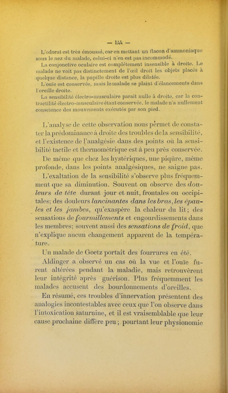 L'odorat est très cmoussé, car en mettant un llacon d'ammoniaque sous le nez du malade, celui-ci n'en est ])as incommodé. La conjonctive oculaire est complètement insensible à droite. Le malade ne voit pas distinctement de l'œil droit les objets placés à quelque distance, la pupille droite est plus dilatée. L'ouïe est conservée, mais le malade se plaint d'élancements dans l'oreille droite. La sensibilité électro-musculaire parait nulle à droite, car la con- tractilité électro-musculaire étant conservée, le malade n'a nullement conscience des mouvements exécutés par son pied. L'analyse de cette observation nous permet de consta- ter la prédominance à droite des troubles delà sensibilité, et l'existence de l'analgésie dans des points où la sensi- bilité tactile et thermométrique est à peu près conservée. De même que chez les hystériques, une piqûre, même profonde, dans les points analgésiques, ne saigne pas. L'exaltation de la sensibilité s'observe plus fréquem- ment que sa diminution. Souvent on observe des dou- leurs de tête durant jour et nuit, frontales ou occij^i- tales; des douleurs lancinantes dans les bras, les épau- les et les jambes, qu'exaspère la chaleur du lit ; des sensations de fourmillements et engourdissements dans les membres; souvent aussi des sensations de froid, que n'explique aucun changement apparent de la tempéra- ture. Un malade de Goetz portait des fourrures en été. Aldinger a observé un cas où la vue et l'ouïe fu- rent altérées pendant la maladie, mais retrouvèrent leur intégrité après guérison. Plus fréquemment les malades accusent des bourdonnements d'oreilles. En résumé, ces troubles d'innervation présentent des analogies incontestables avec ceux que l'on observe dans l'intoxication saturnine, et il est vraisemblable que leur cause prochaine diffère peu ; pourtant leur physionomie