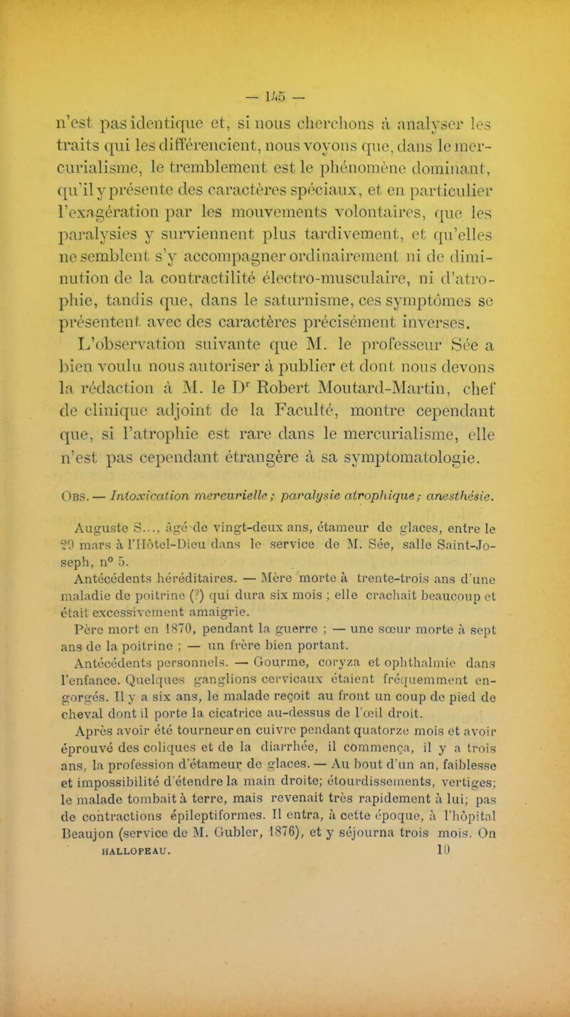 n'est pas identique et, si nous cherchons à analyser les traits qui les différencient, nous voyons que, dans le mer- curialisme, le tremblement est le phénomène dominant, quïl y présente des caractères spéciaux, et en particulier l'exagération par les mouvements volontaires, que les paralysies y surviennent plus tardivement, et qu'elles ne semblent s'y accompagner ordinairement ni de dimi- nution de la contractilité électro-musculaire, ni d'atro- phie, tandis que, dans le saturnisme, ces symptômes se présentent avec des caractères précisément inverses. L'observation suivante que M. le professeur Sée a bien voulu nous autoriser à publier et dont nous devons la rédaction à M. le D Robert Moutard-Martin, chef de clinique adjoint de la Faculté, montre cependant que, si l'atrophie est rare dans le mercurialisme, elle n'est pas cependant étrangère à sa symptomatologie. Obs. — Intoxication mercurielle; paralysie airophique; anesthésie. Auguste S..., âge de vingt-deux ans, étameur de glaces, entre le 50 mars à l'IIôtel-Dieu dans le service de M. Sée, salle Saint-Jo- seph, n° 5. Antécédents héréditaires. — Mère morte à trente-trois ans d'une maladie de poitrine (?) qui dura six mois ; elle crachait beaucoup et était excessivement amaigrie. Père mort en 1870, pendant la guerre ; — une sœur morte cà sept ans de la poitrine ; — un frère bien portant. Antécédents personnels. — Gourme, coryza et ophthalmic dans l'enfance. Quelques ganglions cervicaux étaient fréquemment en- gorgés. Il y a six ans, le malade reçoit au front un coup de pied de cheval dont il porte la cicatrice au-dessus de l'œil droit. Après avoir été tourneur en cuivre pendant quatorze mois et avoir éprouvé des coliques et de la diarrhée, il commença, il y a trois ans, la profession d etameur do glaces. — Au bout d'un an, faiblesse et impossibilité d'étendre la main droite; étourdissenients, vertiges; le malade tombait à terre, mais revenait très rapidement à lui; pas de contractions épileptiformes. Il entra, à cette époque, à l'hôpital Beaujon (service de M, Gubler, 1876), et y séjourna trois mois. On HALLOPEAU. 10