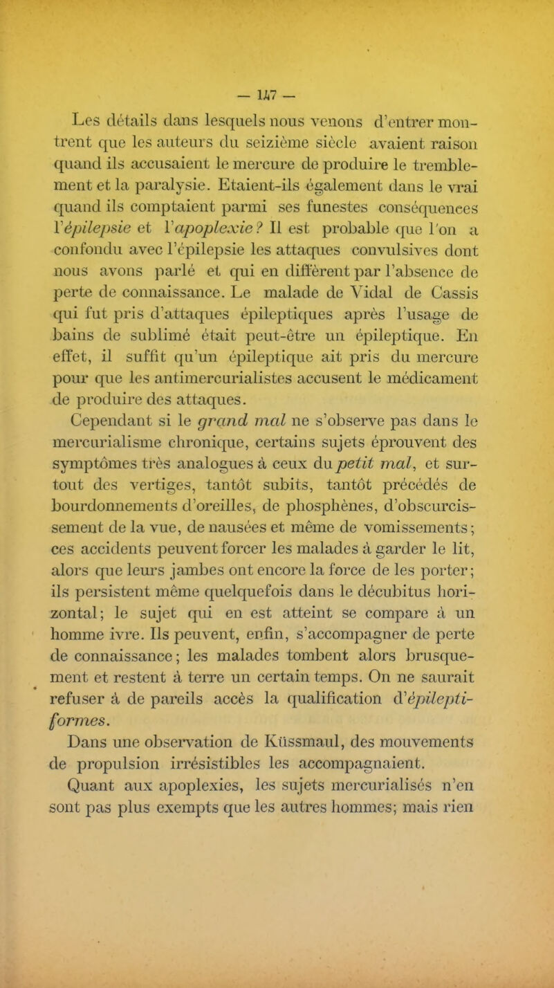 - U7 - Les détails clans lesquels nous venons d'entrer mon- trent que les auteurs du seizième siècle avaient raison quand ils accusaient le mercure de produire le tremble- ment et la paralysie. Etaient-ils également dans le vrai quand ils comptaient parmi ses funestes conséquences Vèpilepsie et Vapoplexie ? \i est probable que l'on a confondu avec l'épilepsie les attaques convulsives dont nous avons parlé et qui en diffèrent par l'absence de perte de connaissance. Le malade de Vidal de Cassis qui fut pris d'attaques épileptiques après l'usage de bains de sublimé était peut-être un épileptique. En effet, il suffit qu'un épile]3tique ait pris du mercure pour que les antimercurialistes accusent le médicament de produire des attaques. Cependant si le grand mal ne s'observe pas dans le mercurialisme chronique, certains sujets éprouvent des symptômes très analogues à ceux du petit mal, et sur- tout des vertiges, tantôt subits, tantôt précédés de bourdonnements d'oreilles, de phosphènes, d'obscurcis- sement de la vue, de nausées et même de vomissements ; ces accidents peuvent forcer les malades à garder le lit, alors que leurs jambes ont encore la force de les porter; ils persistent même quelquefois dans le décubitus hori- zontal; le sujet qui en est atteint se compare à un homme ivre. Ils peuvent, enfin, s'accompagner de perte de connaissance ; les malades tombent alors brusque- ment et restent à terre un certain temps. On ne saurait refuser à de pareils accès la qualification d'épilepti- formes. Dans une observation de Kiissmaul, des mouvements de propulsion irrésistibles les accompagnaient. Quant aux apoplexies, les sujets mercurialisés n'en sont pas plus exempts que les autres hommes; mais rien