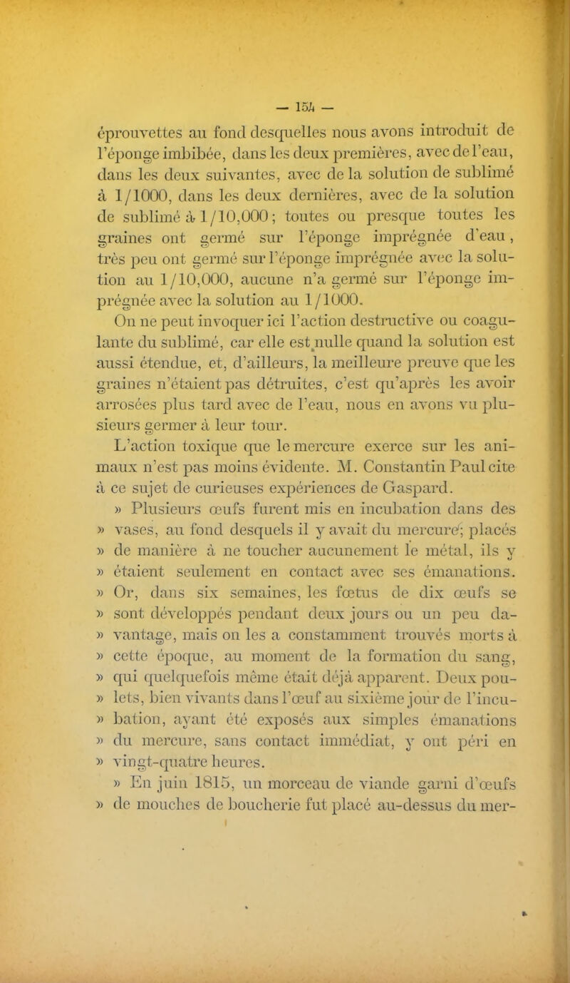 I — is;* — éprouvettes au fond desquelles nous avons introduit de l'éponge imbibée, dans les deux j^remières, avec de l'eau, dans les deux suivantes, avec delà solution de sublimé à 1/1000, dans les deux dernières, avec de la solution de sublimé à 1/10,000; toutes ou presque toutes les graines ont germé sur l'éponge imprégnée d'eau, très peu ont germé sur l'éponge imprégnée avec la solu- tion au 1/10,000, aucune n'a germé sur l'éponge im- prégnée avec la solution au 1/1000. On ne peut invoquer ici l'action destructive ou coagu- lante du sublimé, car elle est^nulle quand la solution est aussi étendue, et, d'ailleurs, la meilleure preuve que les graines n'étaient pas détruites, c'est qu'après les avoir arrosées plus tard avec de l'eau, nous en avons vu plu- sieurs germer à leur tour. L'action toxique que le mercure exerce sur les ani- maux n'est pas moins évidente. M. Constantin Paul cite à ce sujet de curieuses expériences de Gasjoard. » Plusieurs œufs furent mis en incubation dans des » vases, au fond desquels il y avait du mercure^; placés » de manière à ne toucher aucunement le métal, ils v » étaient seulement en contact avec ses émanations. » Or, dans six semaines, les fœtus de dix œufs se » sont développés pendant deux jours ou un peu da- » vantage, mais on les a constamment trouvés morts à » cette époque, au moment de la formation du sang, » qui quelquefois même était déjà apparent. Deux pou- » lets, bien vivants dans l'œuf au sixième jour de l'incu- » bation, ayant été exposés aux simples émanations » du mercure, sans contact immédiat, y ont péri en » vingt-quatre heures. » En juin 1815, un morceau de viande garni d'œufs » de mouches de boucherie fut placé au-dessus du mer-