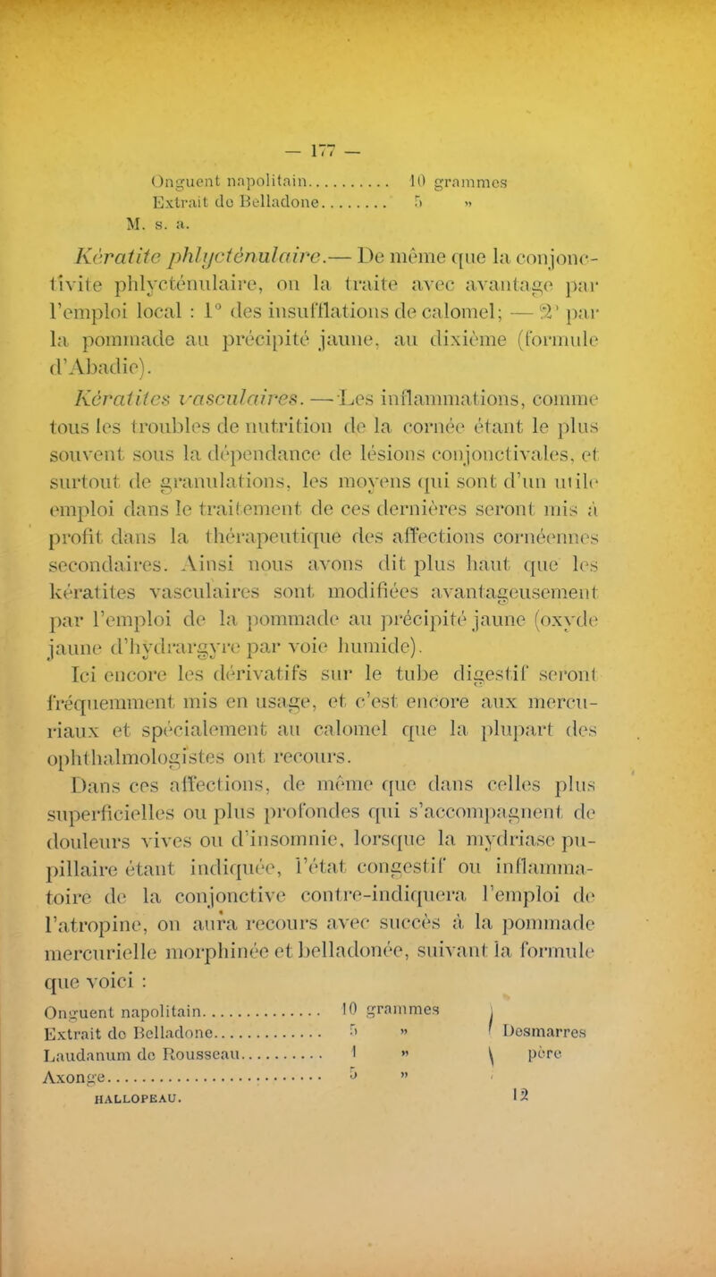 Onguent napolitain 1() grammes Extrait do Belladone f) » M. s. a. Kératite phlijctènulaire.— De même que la conjonc- tîvite phlyctéiuilaire, on la traite avec avaiitae,e p;ir l'emploi local : 1 des insui'llatioiis de calomel; — ^'2' par la pommade au précipité jaune, au dixième (formule d'Abadie). Kératites vasciilaires. — Les inflammations, comme tous les tronbles de nutrition de la cornée étant le plus souvent sous la dépendance de lésions conjonctivales, et siu'tont de granulations, les moyens qui sont d'un utile emploi dans le traitement de ces dernières seront mis à profit dans la thérapeutique des affections cornéennes secondaires. Ainsi nous avons dit plus haut que les kératites vasculaires sont modifiées avantaiTeusemeut par l'eiuploi de la jx^mmade au précipité jaune (oxyde jaune d'hydrargyre par voie humide). Ici encore les dérivatifs sur le tul^e digestif seront fréquennnent mis en usage, et c'est encore aux mercu- riaux et spécialement au calomel que la plupart des ophthalmologistes ont recom-s. Dans ces affections, de même f[ue dans celk^s plus superficielles ou plus profondes qui s'accomi)agnent de douleurs vives ou d'insomnie, lorscpie la mydria.se pu- pillaire étant indiquée, l'état congestif ou inflamma- toire de la conjonctive contre-indiquera l'emploi de l'atropine, on aura recours avec succès à la ponnnade mercurielle morphinée et belladonée, suivant la formule que voici : Onguent napolitain 10 grammes i Extrait do P,elladone » ' Dosmarres Laudanum de Rousseau 1 » ^ père Axonge ^  HALLOPEAU. 12