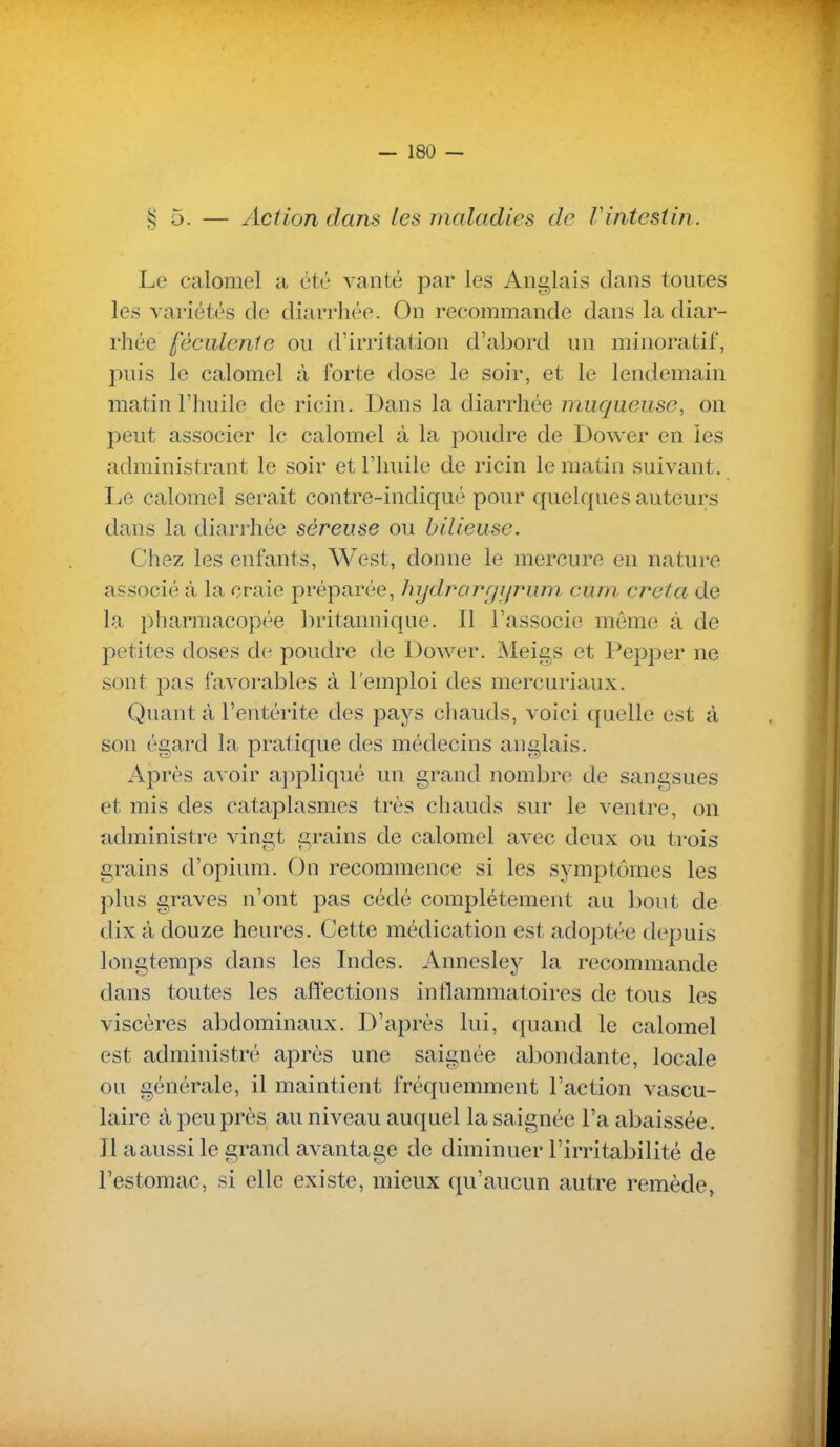 § 5. — Action dans Les maladies de Vintestin. Le calomel a été vanté par les Anglais dans toutes les variétés de diarrhée. On recommande dans la diar- rhée féculente ou d'irritation d'abord un minoratif, puis le calomel à forte dose le soir, et le lendemain matin l'huile de ricin. Dans la diarrhée muqueuse, on peut associer le calomel à la poudre de Dower en les administrant le soir et l'huile de ricin le matin suivant. IjC calomel serait contre-indiqué pour quelques auteurs dans la diarrhée séreuse ou bilieuse. Chez les enfants, West, donne le mercure en nature associé à la craie préparée, hydrargijrum cum creta de la ])harmacop('^e britannique. Il l'associe môme à de petites doses de poudre de Dower. Meigs et Pepper ne sont pas favorables à l'emploi des mercuriaux. Quant à l'entérite des pays chauds, voici quelle est à son égard la pratique des médecins anglais. Après avoir appliqué un grand nombre de sangsues et mis des cataplasmes très chauds sur le ventre, on administre vingt grains de calomel avec deux ou trois grains d'opium. On recommence si les symptômes les plus graves n'ont pas cédé complètement au bout de dix à douze heures. Cette médication est adoptée depuis longtemps dans les Indes. Annesley la recommande clans toutes les affections inflammatoires de tous les viscères abdominaux. D'après lui, quand le calomel est administré après une saignée abondante, locale ou générale, il maintient fréquemment l'action vascu- laire à peu près au niveau auquel la saignée l'a abaissée. Il a aussi le grand avantage de diminuer l'irritabilité de l'estomac, si elle existe, mieux qu'aucun autre remède,