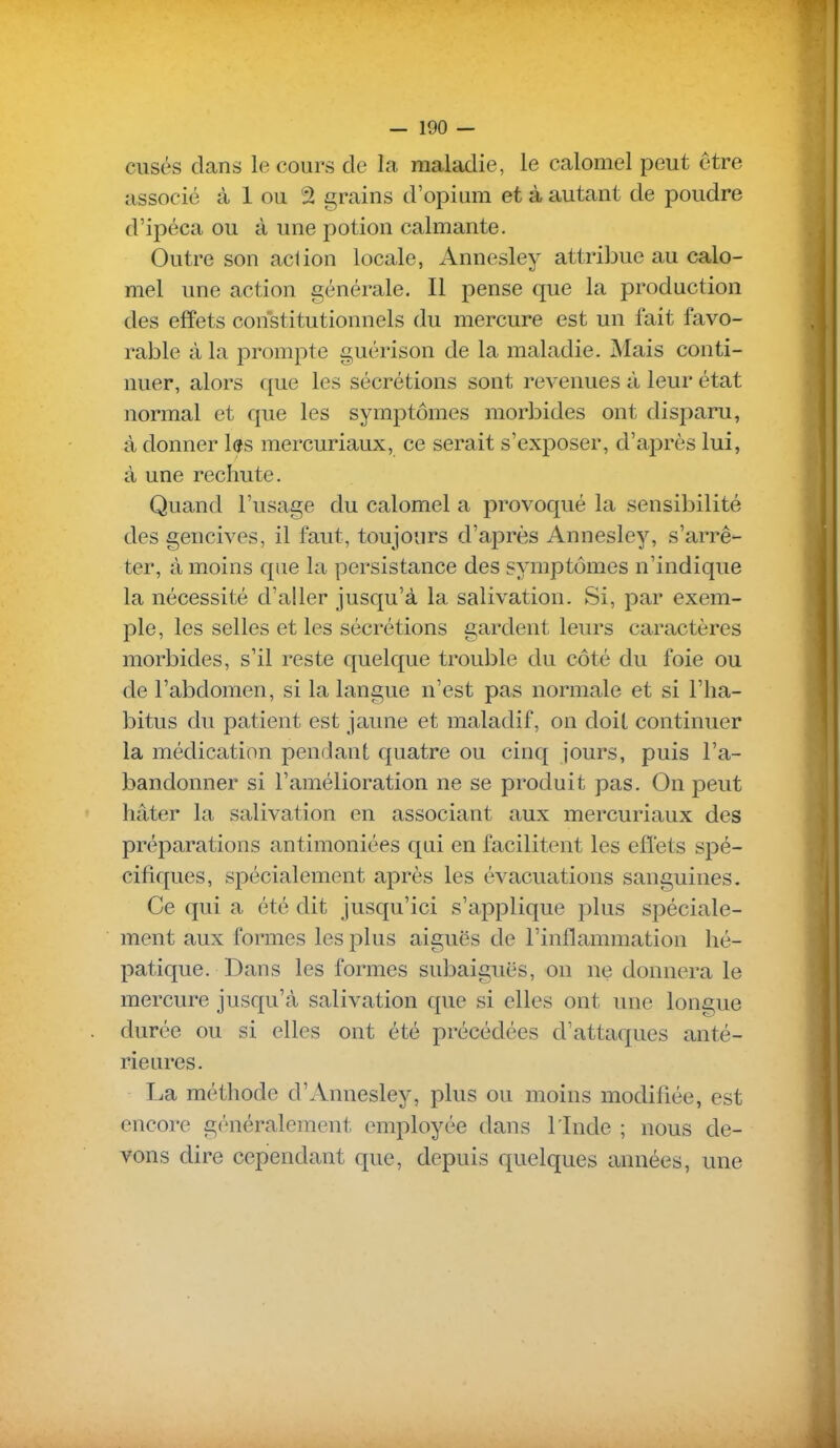 cusés dans le cours cle la maladie, le calomel peut être associé à 1 ou 2 grains d'opium et à autant de poudre d'ipéca ou à une potion calmante. Outre son acdon locale, Annesley attribue au calo- mel une action générale. Il pense que la production des effets constitutionnels du mercure est un fait favo- rable à la prom^Dte guérison de la maladie. Mais conti- nuer, alors que les sécrétions sont revenues à leur état normal et que les symptômes morbides ont disparu, à donner l^s mercuriaux, ce serait s'exposer, d'après lui, à une rechute. Quand l'usage du calomel a provoqué la sensibilité des gencives, il faut, toujours d'après Annesley, s'arrê- ter, à moins que la persistance des symptômes n'indique la nécessité d'aller jusqu'à la salivation. Si, par exem- ple, les selles et les sécrétions gardent leurs caractères morbides, s'il reste quelque trouble du côté du foie ou de l'abdomen, si la langue n'est pas normale et si l'ha- bitus du patient est jaune et maladif, on doit continuer la médication pendant quatre ou cinq jours, puis l'a- bandonner si l'amélioration ne se produit pas. On peut hâter la salivation en associant aux mercuriaux des préparations antimoniées qui en facilitent les effets spé- cifiques, spécialement après les évacuations sanguines. Ce qui a été dit jusqu'ici s'applique plus spéciale- ment aux formes les plus aiguës de l'inflammation hé- patique. Dans les formes subaiguës, on ne donnera le mercure jusqu'à salivation que si elles ont une longue durée ou si elles ont été précédées d'attaques anté- rieures. La méthode d'Annesley, plus ou moins modifiée, est encore généralement employée dans l'Inde ; nous de- vons dire cependant que, depuis quelques années, une