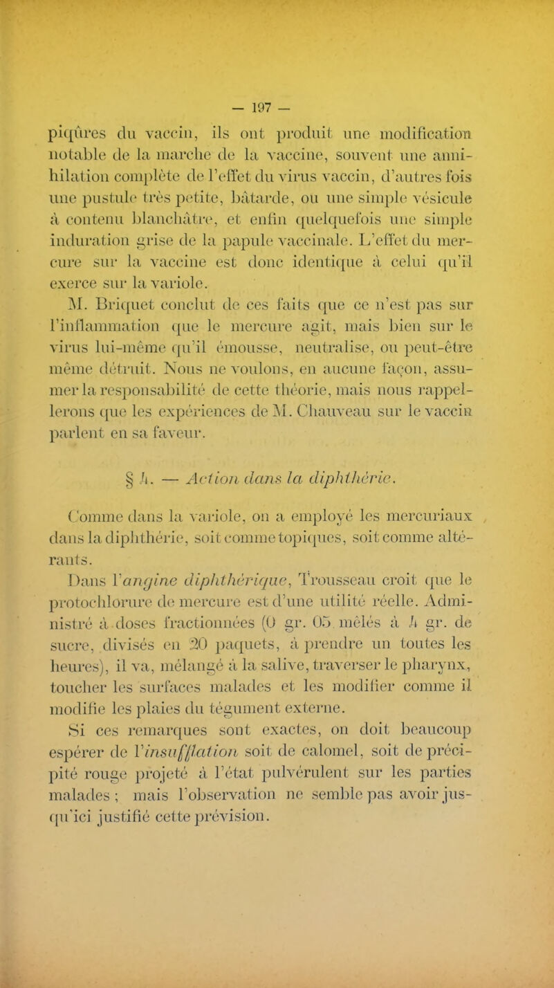 piqûres du vaccin, ils ont produit une modification notable de la marche de la vaccine, souvent une anni- hilation complète de l'efl'et du virus vaccin, d'autres fois une pustule très petite, bâtarde, ou une simple vésicule à contenu blanchâtre, et enfin quelquefois une simple induration grise de la papule vaccinale. L'effet du mer- cure sur la vaccine est donc identique à celui qu'il exerce sur la variole. jNI. Briquet conclut de ces faits que ce n'est pas sur l'inflammation que le mercure agit, mais bien sur le virus lui-même qu'il émousse, neutralise, ou peut-être même détruit. Nous ne voulons, en aucune façon, assu- mer la responsabilité de cette théorie, mais nous rappel- lerons que les expériences de M. Chauveau sur le vaccin parlent en sa faveur. § Ji. — Aciioii dans la diphihcrie. Comme dans la variole, on a employé les mercuriaux dans ladiplitlîérie, soit comme topicpies, soit comme alt-é- rants. Dans ïanglne diplithàriqiw, Trousseau croit que le protochlorure de mercure est d'une utilité réelle. Admi- nistré à doses fractionnées (0 gr. 05 mêlés à h gr. de sucre, divisés en .20 paquets, à prendre un toutes les heures), il va, mélangé à la salive, traverser le pharynx, toucher les surfaces malades et les modifier comme il modifie les plaies du tégument externe. Si ces remarques sont exactes, on doit beaucoup espérer de V insufflât ion soit de calomel, soit de préci- pité rouge projeté à l'état pnlvérulent sur les parties malades ; mais l'observation ne semble pas avoir jus- qu'ici justifié cette prévision.