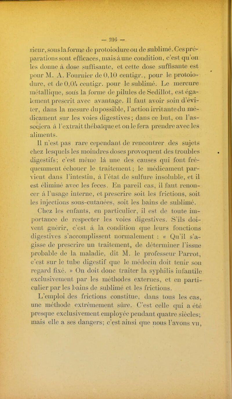i'ieur, sous la forme de protoiodure ou de sublimé. Ces pré- parations sont efficaces, mais à une condition, c'est qu'on les donne à dose suffisante, et cette dose suffisante est pour M. A. Fournier de 0,10 centigr., pour le protoio- dure, et de O.Oii centigr. pour le sublimé. Le mercure métallique, sous la forme de pilules deSedillot, est éga- lement prescrit avec avantage. Il faut avoir soin d'évi- ter, dans la mesure dupossible, l'action irritante du mé- dicament sur les voies digestives ; dans ce but, on l'as- sociera à l'extrait thébaïque et on le fera prendre avec les aliments. 11 n'est pas rare cependant de rencontrer des sujets chez lesquels les moindres doses provoquent des troubles digestifs; c'est même là une des causes qui font fré- f[uemment échouer le traitement ; le médicament par- vient dans l'intestin, à l'état de sulfure insoluble, et il est éliminé avec les fèces. En pareil cas, il faut renon- cer à l'usage interne, et prescrire soit les frictions, soit les injections sous-cutanées, soit les bains de sublimé. Chez les enfants, en particulier, il est de toute im- portance de respecter les voies digestives. S'ils doi- vent guérir, c'est à la condition que leurs fonctions digestives s'accomplissent normalement : « Qu'il s'a- gisse de prescrire un traitement, de déterminer l'issue probable de la maladie, dit M. le professeur Parrot, c'est sur le tube digestif c[ue le médecin doit tenir sou regard fixé. » On doit donc traiter la syphilis infantile exclusivement par les méthodes externes, et en parti- culier par les bains de sublimé et les frictions. L'emploi des frictions constitue, dans tous les cas, une méthode extrêmement sûre. C'est celle qui a été presque exclusivement employée pendant quatre siècles; mais elle a ses dangers; c'est ainsi que nous l'avons vu,