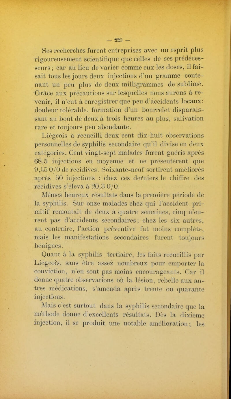 Ses recherches furent entreprises avec un esprit plus rigoureusement scientifique que celles de ses prédéces- seurs ; car au lieu de varier comme eux les doses, il fai- sait tous les jours deux injections d'un gramme conte- nant un peu plus de deux milligrammes de sublimé. Grâce aux précautions sur lesquelles nous aurons à re- venir, il n'eut à enregistrer que peu d'accidents locaux: douleur tolérable, formation d'un bourrelet disparais- sant au bout de deux à trois heures au plus, salivation rare et toujours peu abondante. Liégeois a recueilli deux cent dix-huit observations personnelles de syphilis secondaire qu'il divise en deux catégories. Cent vingt-sept malades furent guéris après 68,5 injections en moyenne et ne présentèrent que 9,/i5 0/0 de récidives. Soixante-neuf sortirent améliorés après 50 injections : chez ces dei'niers le chiffre des récidives s'éleva à 20,3 0/0. Mêmes heureux résultats dans la j^remière période de la syphilis. Sur onze malades chez qui l'accident pri- mitif remontait de deux à quatre semaines, cinq n'eu- rent pas d'accidents secondaires ; chez les six autres, au contraire, l'action préventive fut moins complète, mais les manifestations secondaires furent toujours bénignes. Quant à la syphilis tertiaire, les faits recueillis par Liégeois, sans être assez nombreux pour emporter la conviction, n'en sont pas moins encourageants. Car il donn-e quatre observations où la lésion, rebelle aux au- tres médications, s'amenda après trente ou quarante injections. Mais c'est surtout dans la syphilis secondaire que la méthode donne d'excellents résultats. Dès la dixième injection, il se produit une notable amélioration; les