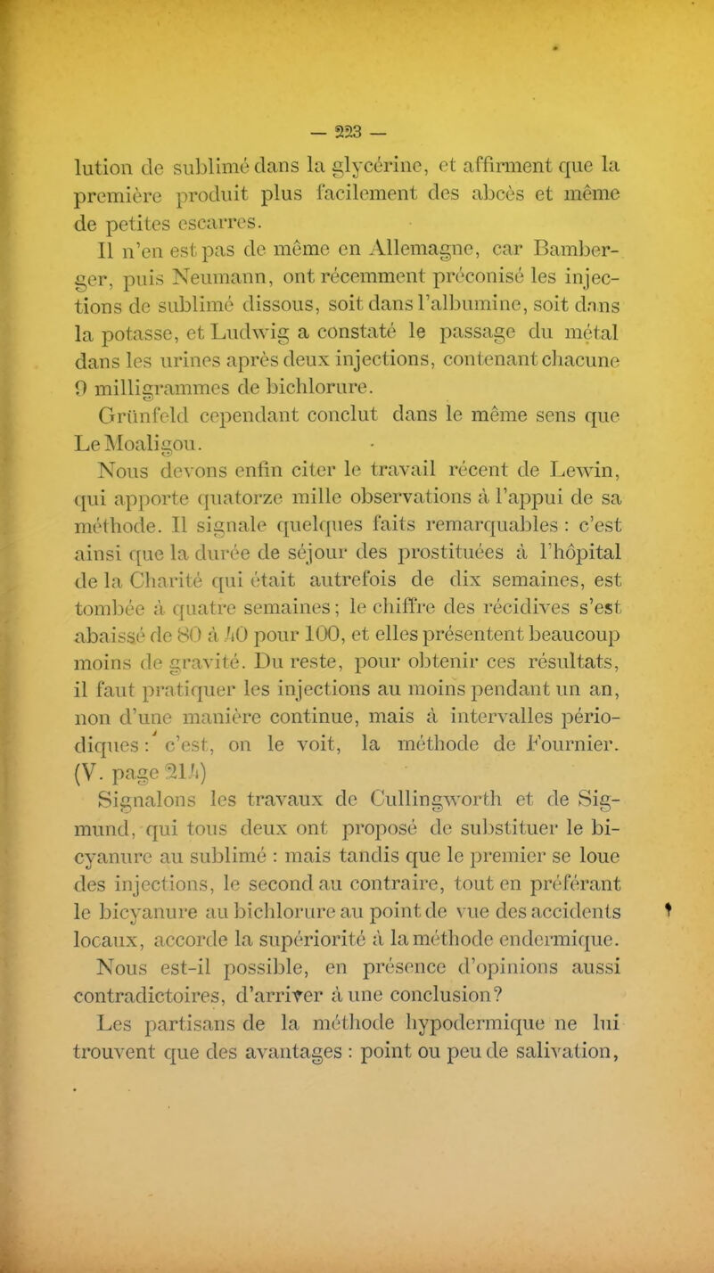 lution de sublimé dans la glycérine, et affirment que la première produit plus facilement des abcès et même de petites escarres. Il n'en est pas de même en Allemagne, car Bamber- ger, puis Neumann, ont récemment préconisé les injec- tions de sublimé dissous, soit dans l'albumine, soit dans la potasse, et Ludwig a constaté le passage du métal dans les urines après deux injections, contenant chacune 0 milligrammes de bichlorure. Griinfeld cependant conclut dans le même sens que LeMoaligou. Nous devons enfin citer le travail récent de Lewin, (|ui apporte quatorze mille observations à l'appui de sa méthode. Il signale quelques faits remarquables : c'est ainsi que la durée de séjour des prostituées à l'hôpital de la Charité qui était autrefois de dix semaines, est tombée à quatre semaines ; le chiffre des récidives s'est abaissé de 80 à hO pour 100, et elles présentent beaucoup moins de gravité. Du reste, pour obtenir ces résultats, il faut pratiquer les injections au moins pendant un an, non d'une manière continue, mais à intervalles pério- diques : c'est, on le voit, la méthode de Fournier. (V. page au») Signalons les travaux de Cullingworth et de Sig- mund, qui tous deux ont proposé de sul3Stituer le bi- cyanure au sublimé : mais tandis que le premier se loue des injections, le second au contraire, tout en préférant le bicyanure au bichlorure au point de vue des accidents ^ locaux, accorde la supériorité à la méthode endermique. Nous est-il possible, en présence d'opinions aussi contradictoires, d'arriver à une conclusion? Les partisans de la méthode hypodermique ne lui trouvent que des avantages : point ou peu de sali^^ation,