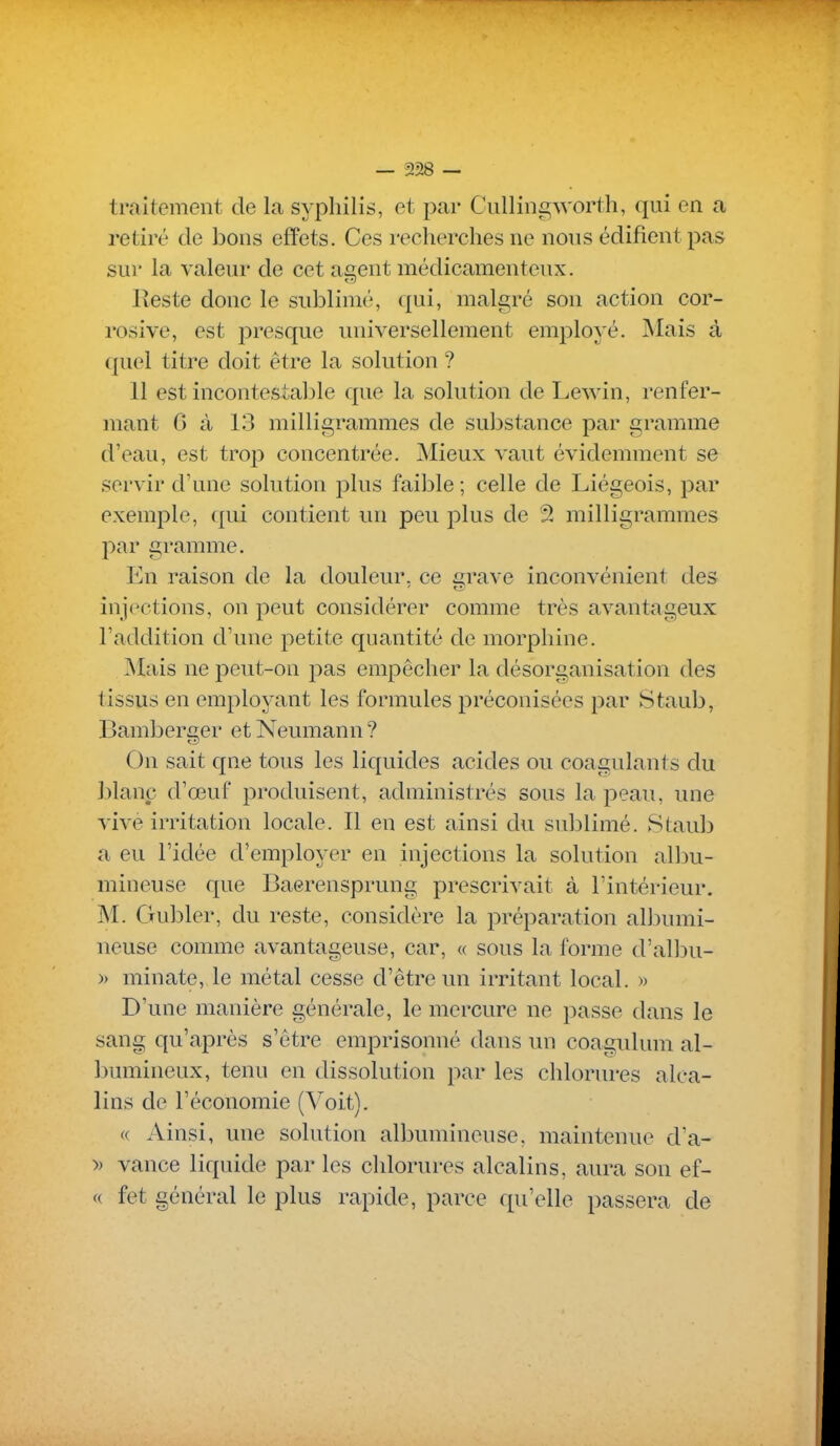 traitement de la syphilis, et par Ciillin£^worth, qui en a retiré de bons effets. Ces recherches ne nous édifient pas sur la valeur de cet agent médicamenteux. Reste donc le sublimé, qui, malgré son action cor- rosive, est presque universellement employé. Mais à quel titre doit être la solution ? 11 est incontestable que la solution de Lewin, renfer- mant G à 13 milligrammes de sul^stance par gramme d'eau, est trop concentrée. Mieux vaut évidemment se servir d'une solution plus faible ; celle de Liégeois, par exemple, qui contient un peu plus de 2 milligrammes par gramme. En raison de la douleur, ce ^rave inconvénient des injections, on peut considérer comme très avantageux l'addition d'une petite quantité de morphine. Mais ne peut-on pas empêcher la désorganisation des tissus en employant les formules préconisées par Staub, Bamberger et Neumann ? On sait qne tous les liquides acides ou coagulants du blanc d'œuf produisent, administrés sous la peau, une vivè irritation locale. Il en est ainsi du sidjlimé. Staub a eu l'idée d'employer en injections la solution albu- mineuse que Baerensprung prescrivait à l'intérieur. M. Gubler, du reste, considère la préparation albumi- neuse comme avantageuse, car, « sous la forme d'albu- )) minate, le métal cesse d'être un irritant local. » D'une manière générale, le mercure ne passe dans le sang qu'après s'être emprisonné dans un coagulum al- bumineux, tenu en dissolution par les chlorures alca- lins de l'économie (Voit). « Ainsi, une solution albumineuse, maintenue d'a- » vance liquide par les chlorures alcalins, aura son ef- c( fet général le plus rapide, parce qu'elle passera de