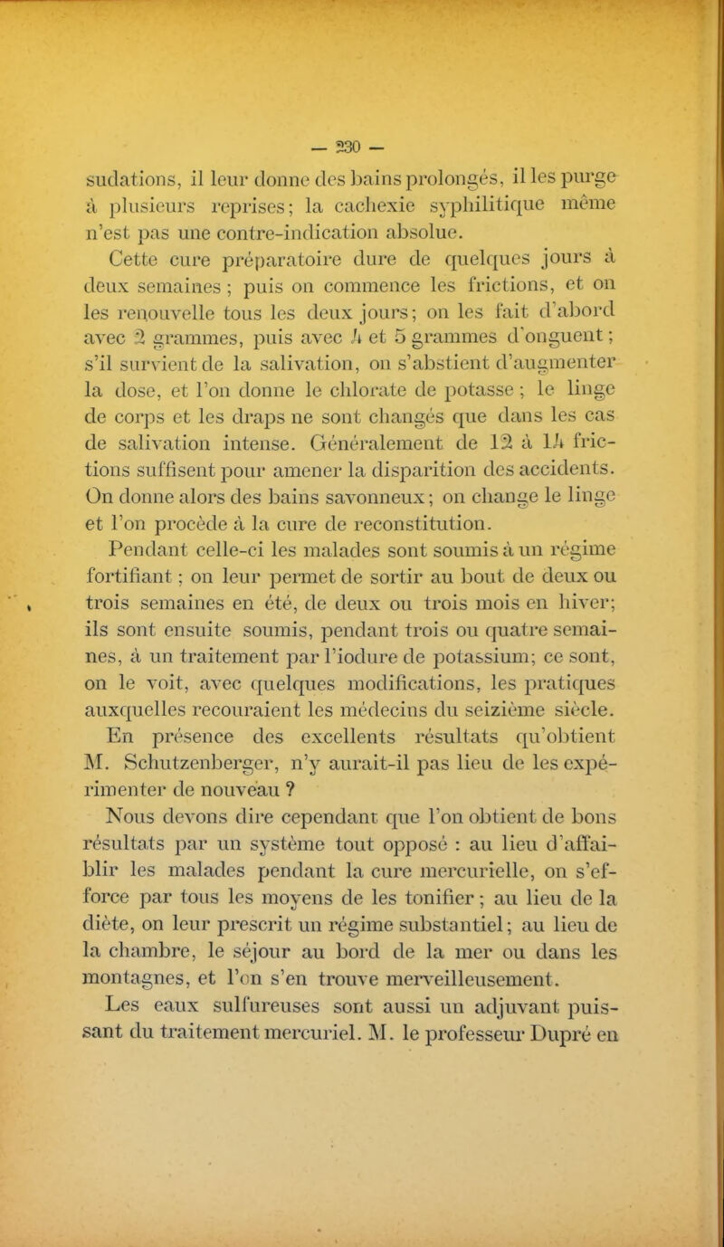sudations, il leur donne des bains prolongés, il les purge à plusieurs reprises; la cachexie syphilitique même n'est pas une contre-indication absolue. Cette cure préparatoire dure de quelques jours à deux semaines ; puis on commence les frictions, et on les renouvelle tous les deux jours; on les fait d'abord avec â grammes, puis avec A et 5 grammes d'onguent ; s'il survient de la salivation, on s'abstient d'augmenter la dose, et l'on donne le chlorate de potasse ; le linge de corps et les draps ne sont changés que dans les cas de salivation intense. Généralement de 12 à Ih fric- tions suffisent pour amener la disparition des accidents. On donne alors des bains savonneux ; on change le linge et l'on procède à la cure de reconstitution. Pendant celle-ci les malades sont soumis à un régime fortifiant ; on leur permet de sortir au bout de deux ou trois semaines en été, de deux ou trois mois en hiver; ils sont ensuite soumis, pendant trois ou quatre semai- nes, à un traitement par l'iodure de potassium; ce sont, on le voit, avec quelques modifications, les pratiques auxquelles recouraient les médecins du seizième siècle. En présence des excellents résultats qu'olitient M. Schutzenberger, n'y aurait-il pas lieu de les expé- rimenter de nouveau ? Nous devons dire cependant que l'on obtient de bons résultats par un système tout opposé : au lieu d'affai- blir les malades pendant la cure mercurielle, on s'ef- force par tous les moyens de les tonifier ; au lieu de la diète, on leur prescrit un régime substantiel; au lieu de la chambre, le séjour au bord de la mer ou dans les montagnes, et l'on s'en trouve merv^eilleusement. Les eaux sulfureuses sont aussi un adjuvant puis- sant du traitement mercuriel. M. le professeur Dupré en