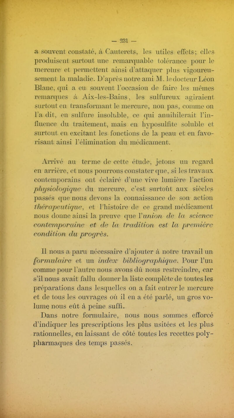 a souvent constaté, à Cauterets, les utiles effets; elles produisent surtout une remarquable tolérance pour le mercure et permettent ainsi d'attaquer plus vigoureu- sement la maladie. D'après notre ami M. le docteur Léon Blanc, qui a eu souvent l'occasion de faire les mêmes remarques à Aix-les-Bains, les sulfureux agiraient surtout en transformant le mercure, non pas, connue on l'a dit, en sulfure insoluble, ce qui anniliilerait l'in- fluence du traitement, mais en hyposulfite soluble et surtout en excitant les fonctions de la peau et en favo- risant ainsi l'élimination du médicament. Arrivé au terme de cette étude, jetons un regard en arrière, et nous pourrons constater que, si les travaux contemporains ont éclairé d'une vive lumière l'action phjjsiolor/îqiic du mercure, c'est surtoùt aux siècles passés que nous devons la connaissance de son action ihérapeiificjiie, et l'histoire de ce grand médicament nous donne ainsi la preuve que Viinion de la science contemporaine et de la tradition est la première condition du progrès. Il nous a paru nécessaire d'ajouter à notre travail un formulaire et un index bibliographique. Pour l'un comme pour l'autre nous avons dû nous restreindre, car s'il nous avait fallu donner la liste complète de toutes les préparations dans lesquelles on a fait entrer le mercure et de tous les ouvrages où il en a été parlé, un gros vo- lume nous eût à peine suffi. Dans notre formulaire, nous nous sommes efforcé d'indiquer les prescriptions les plus usitées et les plus rationnelles, en laissant de côté toutes les recettes poly- pliarmaques des temps passés.