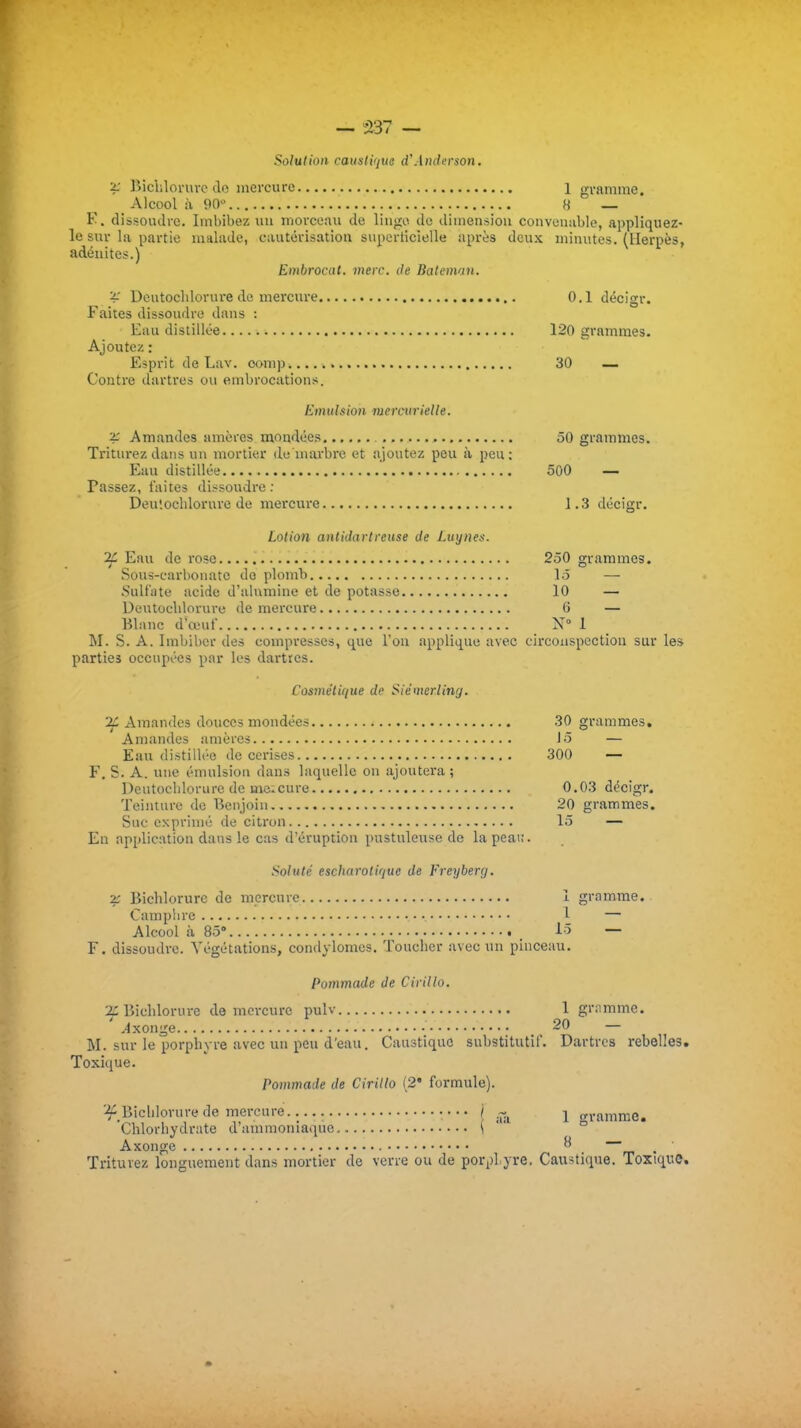 — 537 — Solution caustique d'Anderson. '4: Bichlorurc do mercure 1 o-i-amine. Alcool à 90 H  F. dissoudre. Imbibez uu morceau de linge de dimension convenable, appliquez- le sur la partie malade, cautorisatioa siiperlicielle après deux minutes. (Herpès, adénites.) Embrocat. vterc. de Batenvin. Deutochlorure do merou'e 0.1 décigr. Faites dissoudre dans : Eau distillée 120 grammes. Ajoutez : Esprit de Lav. oomp 30 — Contre dartres ou embrocations. Emulsion viercurielle. 2: Amandes amères mondées 50 grammes. Triturez dans un mortier de marbre et ajoutez peu à peu: Eau distillée 500 — Passez, faites dissoudre ; Deuîochlorurc de mercure 1.3 décigr. Lotion antidartreuse de Luynes. ^ Eau de rose 250 grammes. Sous-carbonate do plomb lô — .Sulfiite acide d'alumine et de potasse 10 — Deutoclilorure de mercure 6 — Blanc d'œuf X 1 M. S. A. Imbiber des compresses, que l'on applique avec circonspection sur les parties occupées par les darties. Cosmétique de SiémerUng. 2C Amandes douces mondées 30 grammes. Amandes amères Jô — Eau distillée de cerises 300 — F. S. A. une émulsion dans laquelle on ajoutera; Deutoclilorure do mo.cure 0.03 décigr. Teinture do Benjoin 20 grammes. Suc exprimé de citron 15 — En application dans le cas d'éruption pustuleuse de la peau. Soluté escharotiquc de Freyberg. 2; Bichlorurc do mercure 1 gramme. Camphre 1 — Alcool à Sô 15 — F. dissoudre. A'égétations, condylomcs. Toucher avec un pinceau. Pommade de Cirillo. 2:Bichlorure de mercure pulv 1 gr;imme. ^xonge 20 — M. sur le porphyre avec un peu d'eau. Caustique substitutif. Dartres rebelles. Toxique. Pommade de Cirillo (2* formule). '■fBichlorure de mercure •••• / .^^ j o-ramme. Chlorhydrate d'ammoniaque \ ° Axonge ^ . Triturez longuement dans mortier de verre ou de porpl yre. Caustique. Toxique.