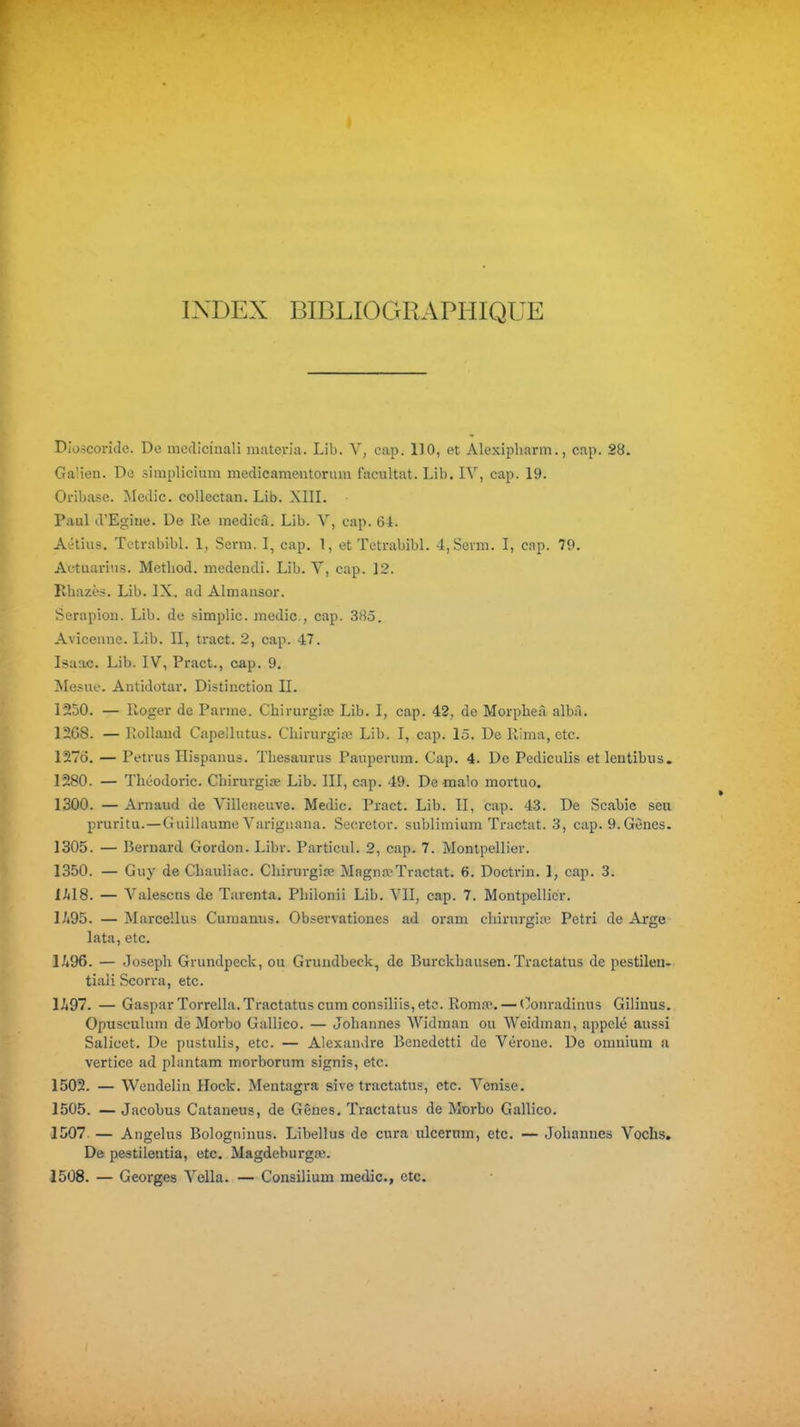 INDEX BIBLIOGRxiPHIQUE Dio.?conde. De nicdicinali miiteria. Lib. V, cap. 110, et Alexipliarm., cap. 28. Ga'ien. De simplicium medicamentorum facultat. Lib. IV, cap. 19. Oribase. Medic. collectan. Lib. XIIL Paul d'Eginc. De Re medicâ. Lib. Y, cap. 6i. Aitius. TetrabibL 1, Scrm. I, cap. 1, et TetrabibL 4,Sen-n. I, cap. 79. Actuariiis. Metliod. medendi. Lib. V, cap. 12. Rliazès. Lib. IX. ad Almausor. Serapion. Lib. de simplic. medic, cap. 385. Avîccnne. Lib. II, tract. 2, cap. 47. Isaac. Lib. IV, Pract., cap. 9. Mesue. Antidotar. Distinction II. 1250. — Roger de Panne. Chirurgia? Lib. I, cap. 42, de Morplieà albà. 12G8. — liollaud Capelliitus. Chirurgiaj Lib. I, cap. 15. De Rima, etc. 127Ô. — Petrus Hispanus. Thésaurus Pauperum. Cap. 4. De Pediculis etientibus. 12S0. — Théodoric. Chirurgise Lib. III, cap. 49. Demalo mortuo. 1300. — Arnaud de Villeneuve. Medic. Pract. Lib. II, cap. 43. De Scabic seu pruritu. — Guillaume Varigiiana. Sccretor. sublimium Tractât. 3, cap. 9.Gènes. 1305. — Bernard Gordon. Libr. Particul. 2, cap. 7. Montpellier. 1350. — Guy de Chauliac. Chirurgite Magna;Tractât. 6. Doctrin. 1, cap. 3. ihl8. — Valescns de Tarenta. Pliilonii Lib. VII, cap. 7. Montpellier. l/i95. — Marcellus Curaanus. Observationes ad oram chirurgiiu Pétri de Arge lata, etc. l/(96. — Joseph Grundpeck, ou Grundbeck, de Burckhausen.Tractatus de pestilen-r tiali Scorra, etc. Ii97. — GasparTorrella.Tractatuscum consiliis,etc. Roma». — Oonradinus Gilinus. Opusculum de Morbo Gallico. — Johannes Widman ou Weidman, appelé aussi Salicet. De pustulis, etc. — Alexandre Benedetti de Vérone. De omnium a vertice ad plantam morborum signis, etc. 1502. — Wendelin Hock. Mentagra sivc tractatus, etc. Venise. 1505. — Jacobus Cataneus, de Gênes, Tractatus de Morbo Gallico. 1507 — Angélus Bologninus. Libellus de cura ulcernm, etc. — Johannes Vochs. De pestilentia, etc. Magdeburga;. 1508. — Georges Vella. — Consilium medic, etc.
