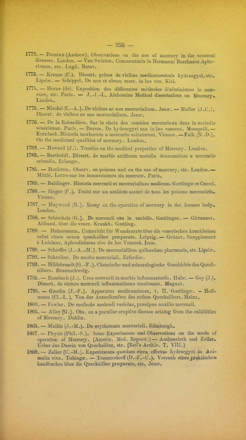 — I^inican (Andrew), Observations on llie use of niercury in tlie venereal diseases. London. —Van Swieten. Commcntaria in Hermanni Boerhaave Apho- rismos, etc. Lugd- Batav. 1773.— Krause (C). Dissert, prima de viribus medicameutosis Lydrargyri, etc. Lipsiaî. — Schippel. De usu et abusu nierc. in lue vcn. Kiol. l^T-'i. — Home (de). Exposition des différentes méthodes d'administrer le mer- cure, etc. Paris. — J.-J.-L. Alchemico Médical dissertations on Mercury. London. 1775. — Nicolai (E.-A.). De viribus ac usu mercurialiura. Jeure. —MuUer (J.C.j. Dissert, de viribus ac usu mercurialium. Jenœ. 1776. — De la Robardière. Sur le olioix des remèdes raercuriaux dans la maladie vénérienne. Paris. — Darses. De liydrargyri usu in lue venerea. Monspelii.— Kornbeck.Historia morborum a mercurio usitatoriim. Yienna'. —Falk (N.-D.). On the médicinal qualities of mercury. London. 1782. — Howard (J.). Treatise on the médical properties of Mercury. London. 1783. — Bartholdi. Dissert, de morbis artificnm metalla deaurantium e mercurio oriundis. Erlangtv. 178/t. — Houlston. Observ. on poisons and ou the use of mercury, etc. London.— . ilittié. Lettre sur les inconvénients du mercua-e. Paris. 1785. — Baldinger. Historia mercurii et mercurialium medicam. Gœttinga^ et Casscl. 1786. — Singer (F.). Traité sur un antidote assuré de tous les poisons mercuriels» A'ienne. 1787^— Maywood (R.). Essay on the opération of mercury in the human body. London. 1788. — Schierholz fG.). De mercurii ufeu in variolis.. Gœttingae. — Girtamaer. Abhand. iiber die vener. Krankh. Gœtting.-. 1789. — Hahnemann. Unterricht fiir AVundearzte iiber die venerischen krankheiten nebst einen uouen quecksilber pracparate. Leipzig.— Griiner. Suupplement à Luisinus, Aphrodisiacus sive de lue Venereâ. lena. 1790. — Scha^ffer (J.-A.-M.). De mercurialibus quibusdam pharmacis, etc.Lipsiœ, 1792. — Schreiber. De morbo mei'curiali. Erfordia. 1793. — Hildebrandt (G.-F.). Chemischc undmineralogische Geschichte des Queck- silbers. Braunschweig. 179Ji. — Eambach (J.). Usus mercurii in morbis iuflammatoriis. Hala;. — Goy (J.). Dissert, de virtute mercurii inflammationes résolvante. Magunt. 1796. — Gmelin (J.-F.). Apparatus medicaminum, t. II. Gœttingr?. — Hoff- mann (Cl.-L.). Von der Arzneikraften des rothen Quecksilbers. Mainz. 1800. — Fowler. De méthode medendi variolas, pra;cipue auxilio mercurii. 180/t.— AUey (G.). Obs. on a pecnliar eruptive disease arisiiig from the exhibition of Mercury. Dublin. 1805.— Mullin (J.-M.). De erythemate raercuriali. Kdinburgh. 1807. — Physic (Phil.-S.). Some Experimcnts awl Observations on the mode of opération of Mercury. (Amei-ic. Med. Reposit.)— Authenrioth und Zeller. Ueber das Dasein von Quecksilber, etc. (Reil's Archiv. T. VIII.) 1808. — Zeller (C.-M.). Expérimenta quaidam cii'ca effectus hydrargyri m Ani- malia viva. Tubinga?. — Trommsdorff (D.-F.-C). Versuch eines praktischeu haudbuches uber die Quecksilber pracparate, etc. Jeuai.